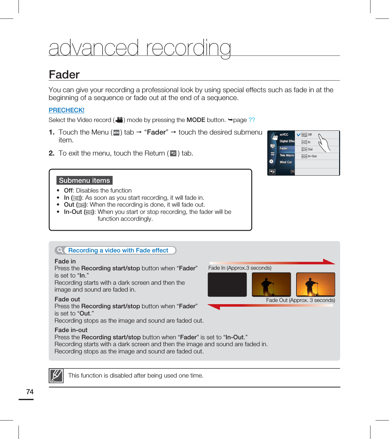 FaderYou can give your recording a professional look by using special effects such as fade in at the beginning of a sequence or fade out at the end of a sequence.PRECHECK!Select the Video record ( ) mode by pressing the MODE button. page ??1. Touch the Menu ( ) tab “Fader” touch the desired submenu item.2. To exit the menu, touch the Return ( ) tab.Submenu itemsOff: Disables the functionIn ( ): As soon as you start recording, it will fade in.Out ( ): When the recording is done, it will fade out.In-Out ( ): When you start or stop recording, the fader will be function accordingly.••••This function is disabled after being used one time.advanced recordingFade inPress the Recording start/stop button when “Fader” is set to “In.”Recording starts with a dark screen and then the image and sound are faded in.Fade outPress the Recording start/stop button when “Fader” is set to “Out.”Recording stops as the image and sound are faded out.Fade in-outPress the Recording start/stop button when “Fader” is set to “In-Out.”Recording starts with a dark screen and then the image and sound are faded in.Recording stops as the image and sound are faded out.Recording a video with Fade effectFade Out (Approx. 3 seconds)Fade In (Approx.3 seconds)74%JHJUBM&GGFDU'BEFS5FMF.BDSP8JOE$VUYW:$$YW:$$0''OFFOFFOFFOFFOFFOFF0GG*OOFFOFF0VU*O0VU