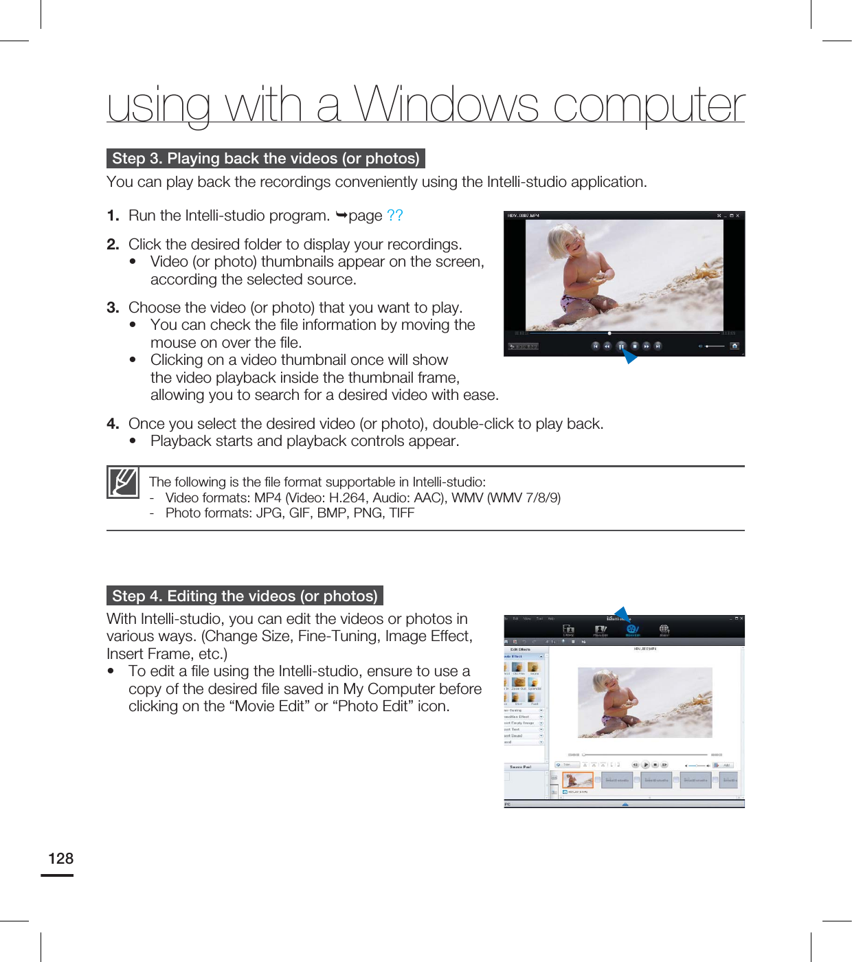 128Step 3. Playing back the videos (or photos)You can play back the recordings conveniently using the Intelli-studio application.1. Run the Intelli-studio program. page ??2. Click the desired folder to display your recordings.Video (or photo) thumbnails appear on the screen, according the selected source.3. Choose the video (or photo) that you want to play.You can check the file information by moving the mouse on over the file.Clicking on a video thumbnail once will show the video playback inside the thumbnail frame, allowing you to search for a desired video with ease.4. Once you select the desired video (or photo), double-click to play back.Playback starts and playback controls appear.Step 4. Editing the videos (or photos)With Intelli-studio, you can edit the videos or photos in various ways. (Change Size, Fine-Tuning, Image Effect, Insert Frame, etc.)To edit a file using the Intelli-studio, ensure to use a copy of the desired file saved in My Computer before clicking on the “Movie Edit” or “Photo Edit” icon.•••••The following is the file format supportable in Intelli-studio:- Video formats: MP4 (Video: H.264, Audio: AAC), WMV (WMV 7/8/9)- Photo formats: JPG, GIF, BMP, PNG, TIFFusing with a Windows computer