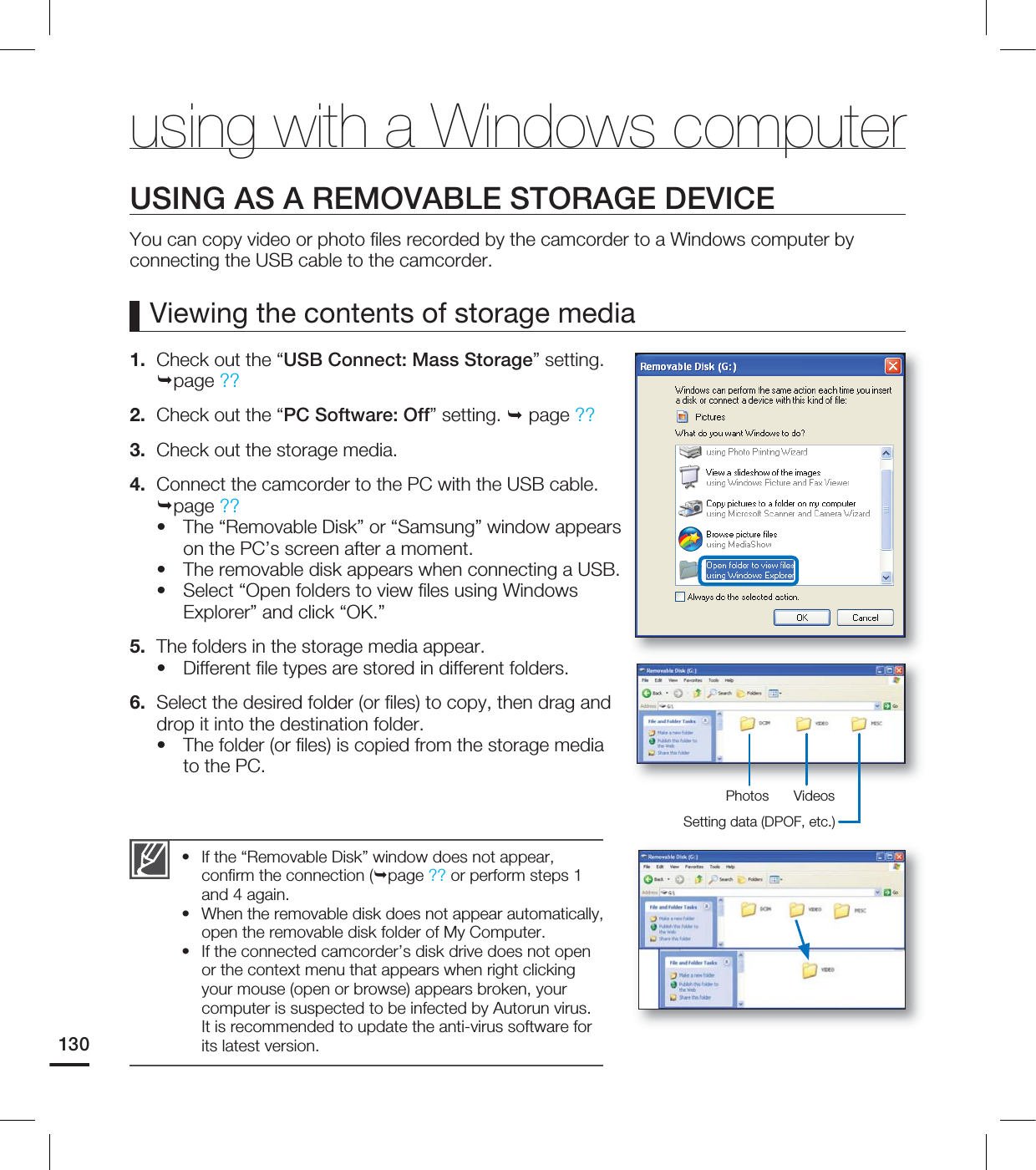 130USING AS A REMOVABLE STORAGE DEVICEYou can copy video or photo fi les recorded by the camcorder to a Windows computer by connecting the USB cable to the camcorder.Viewing the contents of storage media1. Check out the “USB Connect: Mass Storage” setting. page ??2. Check out the “PC Software: Off” setting. page ??3. Check out the storage media.4. Connect the camcorder to the PC with the USB cable. page ??The “Removable Disk” or “Samsung” window appears on the PC’s screen after a moment.The removable disk appears when connecting a USB.Select “Open folders to view fi les using Windows Explorer” and click “OK.”5. The folders in the storage media appear.Different fi le types are stored in different folders.6. Select the desired folder (or fi les) to copy, then drag and drop it into the destination folder.The folder (or fi les) is copied from the storage media to the PC.•••••If the “Removable Disk” window does not appear, confi rm the connection (page ?? or perform steps 1 and 4 again.When the removable disk does not appear automatically, open the removable disk folder of My Computer.If the connected camcorder’s disk drive does not open or the context menu that appears when right clicking your mouse (open or browse) appears broken, your computer is suspected to be infected by Autorun virus. It is recommended to update the anti-virus software for its latest version.•••using with a Windows computerPhotos VideosSetting data (DPOF, etc.)