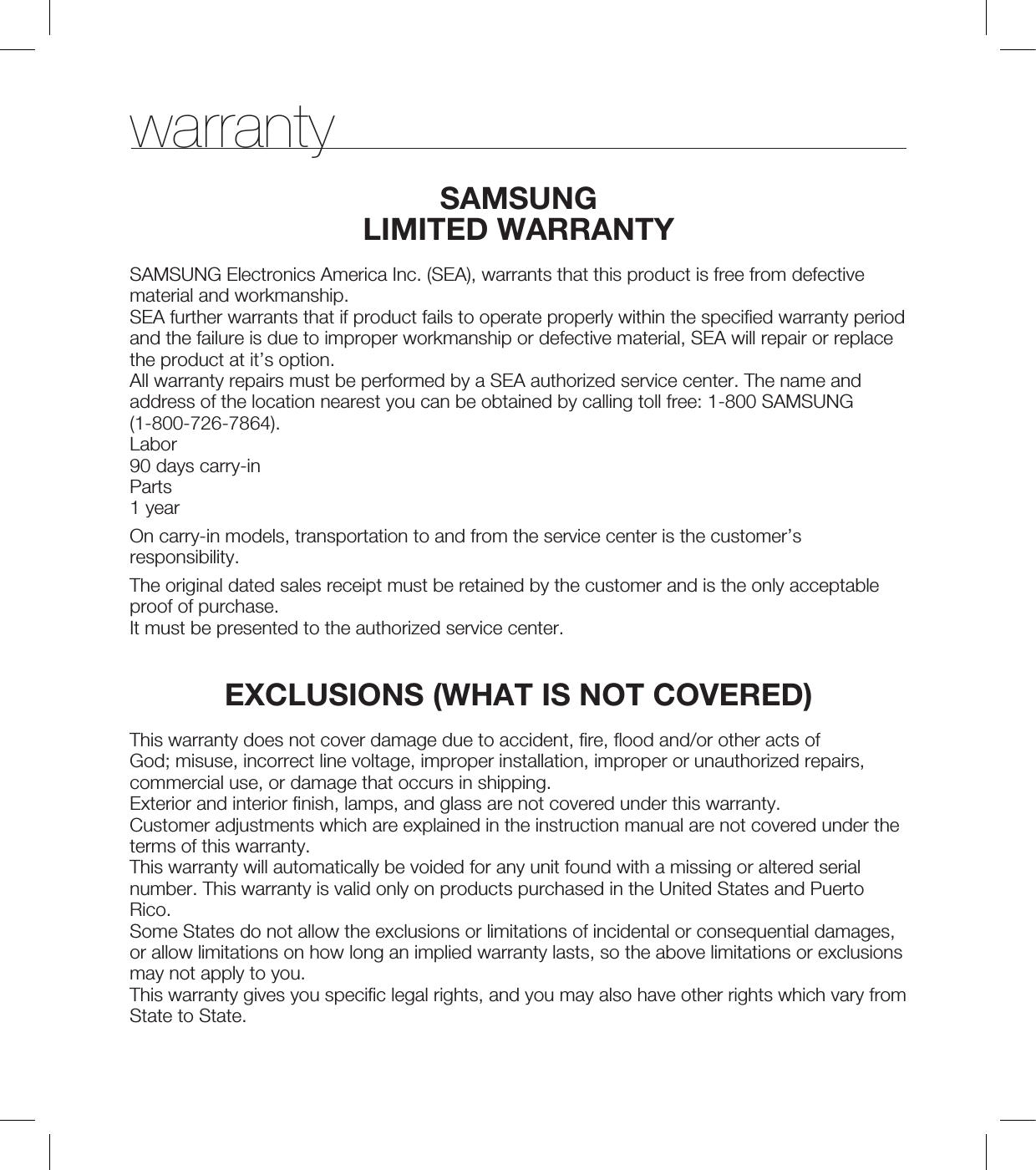 warrantySAMSUNGLIMITED WARRANTYSAMSUNG Electronics America Inc. (SEA), warrants that this product is free from defective material and workmanship.SEA further warrants that if product fails to operate properly within the specified warranty period and the failure is due to improper workmanship or defective material, SEA will repair or replace the product at it’s option.All warranty repairs must be performed by a SEA authorized service center. The name and address of the location nearest you can be obtained by calling toll free: 1-800 SAMSUNG (1-800-726-7864).Labor90 days carry-inParts1 yearOn carry-in models, transportation to and from the service center is the customer’s responsibility.The original dated sales receipt must be retained by the customer and is the only acceptable proof of purchase.It must be presented to the authorized service center.EXCLUSIONS (WHAT IS NOT COVERED)This warranty does not cover damage due to accident, fire, flood and/or other acts of God; misuse, incorrect line voltage, improper installation, improper or unauthorized repairs, commercial use, or damage that occurs in shipping.Exterior and interior finish, lamps, and glass are not covered under this warranty.Customer adjustments which are explained in the instruction manual are not covered under the terms of this warranty.This warranty will automatically be voided for any unit found with a missing or altered serial number. This warranty is valid only on products purchased in the United States and Puerto Rico.Some States do not allow the exclusions or limitations of incidental or consequential damages, or allow limitations on how long an implied warranty lasts, so the above limitations or exclusions may not apply to you.This warranty gives you specific legal rights, and you may also have other rights which vary from State to State.
