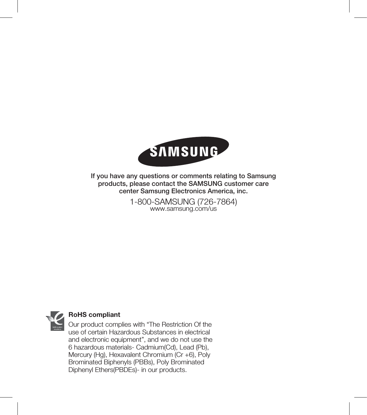 RoHS compliantOur product complies with “The Restriction Of the use of certain Hazardous Substances in electrical and electronic equipment”, and we do not use the 6 hazardous materials- Cadmium(Cd), Lead (Pb), Mercury (Hg), Hexavalent Chromium (Cr +6), Poly Brominated Biphenyls (PBBs), Poly Brominated Diphenyl Ethers(PBDEs)- in our products.If you have any questions or comments relating to Samsung products, please contact the SAMSUNG customer care center Samsung Electronics America, inc.1-800-SAMSUNG (726-7864)www.samsung.com/us