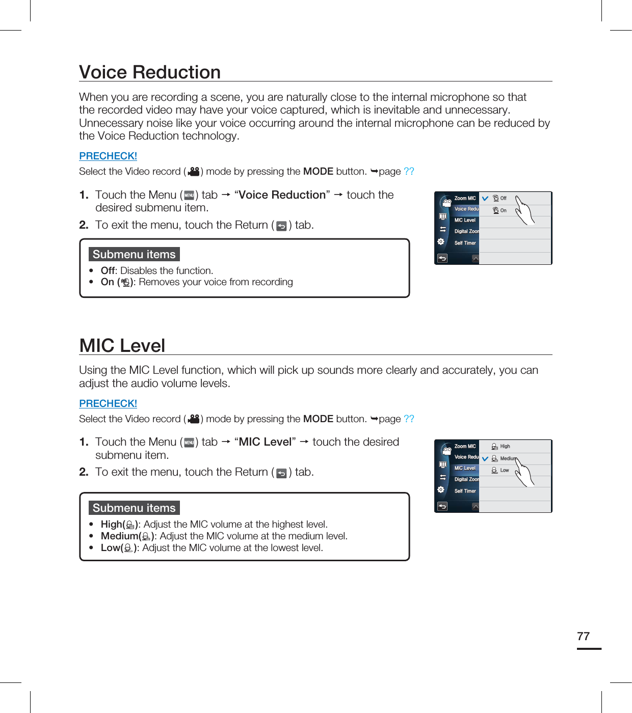 Voice ReductionWhen you are recording a scene, you are naturally close to the internal microphone so that the recorded video may have your voice captured, which is inevitable and unnecessary. Unnecessary noise like your voice occurring around the internal microphone can be reduced by the Voice Reduction technology. PRECHECK!Select the Video record ( ) mode by pressing the MODE button. page ??1. Touch the Menu ( ) tab “Voice Reduction” touch the desired submenu item.2. To exit the menu, touch the Return ( ) tab.Submenu itemsOff: Disables the function.On ( ): Removes your voice from recording ••MIC LevelUsing the MIC Level function, which will pick up sounds more clearly and accurately, you can adjust the audio volume levels. PRECHECK!Select the Video record ( ) mode by pressing the MODE button. page ??1. Touch the Menu ( ) tab “MIC Level” touch the desired submenu item.2. To exit the menu, touch the Return ( ) tab.Submenu itemsHigh( ): Adjust the MIC volume at the highest level.Medium( ): Adjust the MIC volume at the medium level.Low( ): Adjust the MIC volume at the lowest level.•••777PJDF3FEVDUJPO.*$-FWFM%JHJUBM;PPN4FMG5JNFS;PPN.*$OFFOFFOFFOFF0GG0O7PJDF3FEVDUJPO.*$-FWFM%JHJUBM;PPN4FMG5JNFS;PPN.*$OFFOFFOFFOFF)JHI.FEJVN-PX