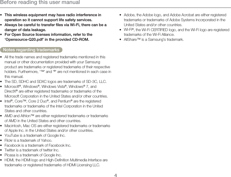 Before reading this user manual4Adobe, the Adobe logo, and Adobe Acrobat are either registered trademarks or trademarks of Adobe Systems Incorporated in the United States and/or other countries.Wi-Fi®, the Wi-Fi CERTIFIED logo, and the Wi-Fi logo are registered trademarks of the Wi-Fi Alliance.AllShare™ is a Samsung’s trademark.•••This wireless equipment may have radio interference in operation so it cannot support life safety services.Always be careful to transfer files via Wi-Fi, there can be a danger of data leakage.For Open Source licenses information, refer to the ‘Opensource-Q20.pdf’ in the provided CD-ROM.Notes regarding trademarksAll the trade names and registered trademarks mentioned in this manual or other documentation provided with your Samsung product are trademarks or registered trademarks of their respective holders. Furthermore, ‘™’ and ‘®’ are not mentioned in each case in this manual.The SD, SDHC and SDXC logos are trademarks of SD-3C, LLC.Microsoft®, Windows®, Windows Vista®, Windows® 7, and  DirectX® are either registered trademarks or trademarks of the Microsoft Corporation in the United States and/or other countries.Intel®, Core™, Core 2 Duo®, and Pentium® are the registered trademarks or trademarks of the Intel Corporation in the United States and other countries.AMD and Athlon™ are either registered trademarks or trademarks of AMD in the United States and other countries.Macintosh, Mac OS are either registered trademarks or trademarks of Apple Inc. in the United States and/or other countries.YouTube is a trademark of Google Inc.Flickr is a trademark of Yahoo.Facebook is a trademark of Facebook Inc.Twitter is a trademark of twitter Inc.Picasa is a trademark of Google Inc.HDMI, the HDMI logo and High-Definition Multimedia Interface are trademarks or registered trademarks of HDMI Licensing LLC.•••••••••••••••