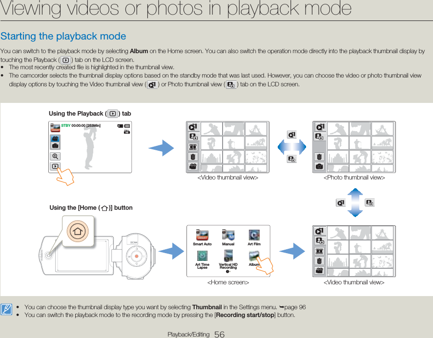 56Playback/EditingStarting the playback modeYou can switch to the playback mode by selecting Album on the Home screen. You can also switch the operation mode directly into the playback thumbnail display by touching the Playback (   ) tab on the LCD screen.The most recently created file is highlighted in the thumbnail view.The camcorder selects the thumbnail display options based on the standby mode that was last used. However, you can choose the video or photo thumbnail view display options by touching the Video thumbnail view (   ) or Photo thumbnail view (   ) tab on the LCD screen.••&lt;Video thumbnail view&gt;Using the Playback (   )  tab&lt;Photo thumbnail view&gt;&lt;Video thumbnail view&gt;&lt;Home screen&gt;Using the [Home (   )]  buttonSmart Auto Manual Art FilmArt TimeLapse Vertical HD Recording Album1•STBY 00:00:00 [253Min]You can choose the thumbnail display type you want by selecting Thumbnail in the Settings menu. ¬page 96 You can switch the playback mode to the recording mode by pressing the [Recording start/stop] button.••Viewing videos or photos in playback mode