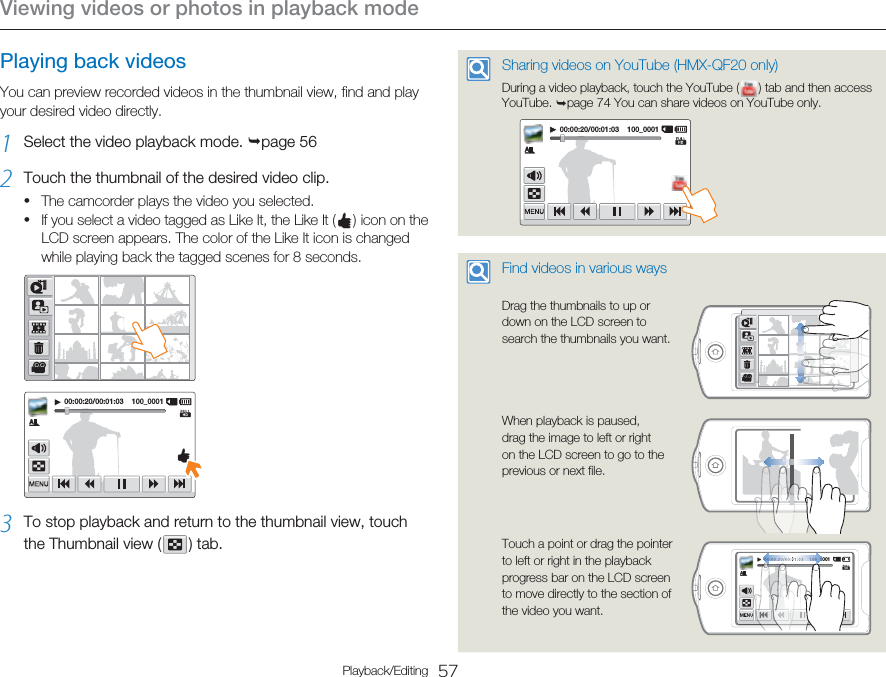 Viewing videos or photos in playback mode57Playback/EditingPlaying back videosYou can preview recorded videos in the thumbnail view, find and play your desired video directly.1  Select the video playback mode. ¬page 56 2  Touch the thumbnail of the desired video clip.The camcorder plays the video you selected.If you select a video tagged as Like It, the Like It (   ) icon on the LCD screen appears. The color of the Like It icon is changed while playing back the tagged scenes for 8 seconds.00:00:20/00:01:03    100_00013  To stop playback and return to the thumbnail view, touch the Thumbnail view (   )  tab.•• Sharing videos on YouTube (HMX-QF20 only)During a video playback, touch the YouTube (   ) tab and then access YouTube. ¬page 74 You can share videos on YouTube only.00:00:20/00:01:03    100_0001 Find videos in various ways Drag the thumbnails to up or down on the LCD screen to search the thumbnails you want.When playback is paused, drag the image to left or right on the LCD screen to go to the previous or next file.Touch a point or drag the pointer to left or right in the playback progress bar on the LCD screen to move directly to the section of the video you want.00:00:20/00:01:03    100_0001