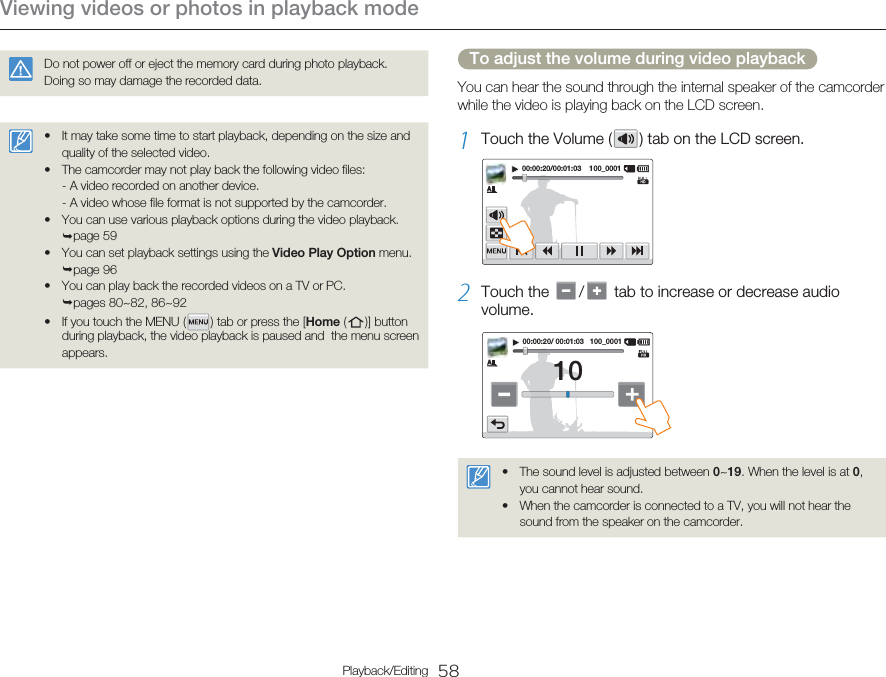 Viewing videos or photos in playback mode58Playback/EditingDo not power off or eject the memory card during photo playback. Doing so may damage the recorded data.It may take some time to start playback, depending on the size and quality of the selected video.The camcorder may not play back the following video files:- A video recorded on another device.- A video whose file format is not supported by the camcorder.You can use various playback options during the video playback. ¬page 59You can set playback settings using the Video Play Option menu. ¬page 96You can play back the recorded videos on a TV or PC. ¬pages 80~82, 86~92If you touch the MENU (   ) tab or press the [Home (   )]  button during playback, the video playback is paused and  the menu screen appears.••••••To adjust the volume during video playbackYou can hear the sound through the internal speaker of the camcorder while the video is playing back on the LCD screen.1  Touch the Volume (   ) tab on the LCD screen.00:00:20/00:01:03    100_00012  Touch the    /   tab to increase or decrease audio volume.00:00:20/ 00:01:03   100_000110The sound level is adjusted between 0~19. When the level is at 0, you cannot hear sound.When the camcorder is connected to a TV, you will not hear the sound from the speaker on the camcorder.••