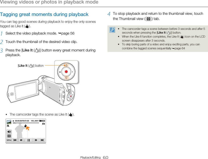 Viewing videos or photos in playback mode60Playback/EditingTagging great moments during playbackYou can tag good scenes during playback to enjoy the only scenes tagged as Like It (   ).1  Select the video playback mode. ¬page 562  Touch the thumbnail of the desired video clip.3  Press the [Like It (   )] button every great moment during playback.[Like It (   )]  buttonThe camcorder tags the scene as Like It (   ).00:00:20/00:01:03    100_0001•4  To stop playback and return to the thumbnail view, touch the Thumbnail view (   )  tab.The camcorder tags a scene between before 3 seconds and after 5 seconds when pressing the [Like It (   )]  button. When the Like It function completes, the Like It (   ) icon on the LCD screen disappears after 3 seconds.To skip boring parts of a video and enjoy exciting parts, you can combine the tagged scenes sequentially ¬page 64•••