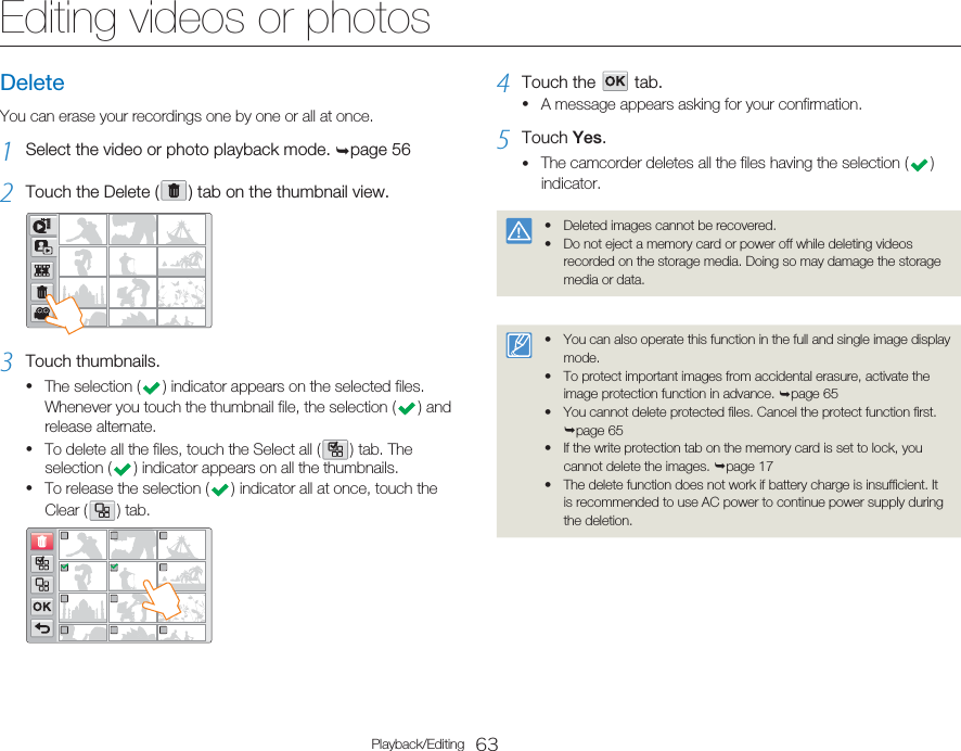 63Playback/EditingEditing videos or photosDeleteYou can erase your recordings one by one or all at once.1  Select the video or photo playback mode. ¬page 562  Touch the Delete (   ) tab on the thumbnail view.3  Touch thumbnails.The selection (   ) indicator appears on the selected files. Whenever you touch the thumbnail file, the selection (   )  and release alternate.To delete all the files, touch the Select all (   ) tab. The selection (   ) indicator appears on all the thumbnails. To release the selection (   ) indicator all at once, touch the Clear (   )  tab.•••4  Touch the      tab.A message appears asking for your confirmation.5  Touch Yes.The camcorder deletes all the files having the selection (   ) indicator.Deleted images cannot be recovered.Do not eject a memory card or power off while deleting videos recorded on the storage media. Doing so may damage the storage media or data.••You can also operate this function in the full and single image display mode.To protect important images from accidental erasure, activate the image protection function in advance. ¬page 65You cannot delete protected files. Cancel the protect function first. ¬page 65If the write protection tab on the memory card is set to lock, you cannot delete the images. ¬page 17The delete function does not work if battery charge is insufficient. It is recommended to use AC power to continue power supply during the deletion.•••••••