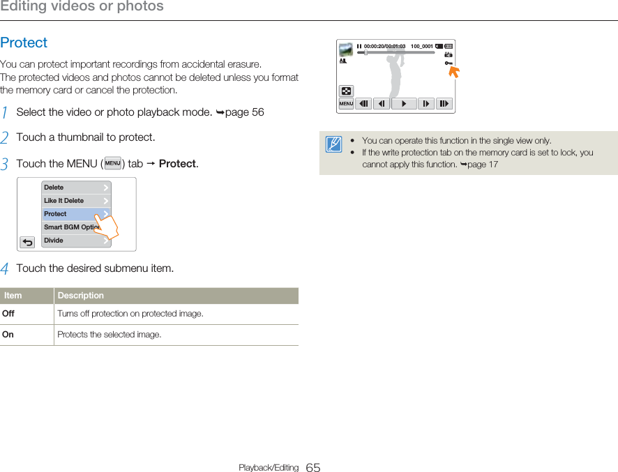 Editing videos or photos65Playback/EditingProtectYou can protect important recordings from accidental erasure. The protected videos and photos cannot be deleted unless you format the memory card or cancel the protection.1  Select the video or photo playback mode. ¬page 562  Touch a thumbnail to protect.3  Touch the MENU (   )  tab  p Protect. DeleteLike It DeleteSmart BGM OptionDivideProtect4  Touch the desired submenu item.Item DescriptionOff Turns off protection on protected image.On Protects the selected image.00:00:20/00:01:03    100_0001You can operate this function in the single view only.If the write protection tab on the memory card is set to lock, you cannot apply this function. ¬page 17••