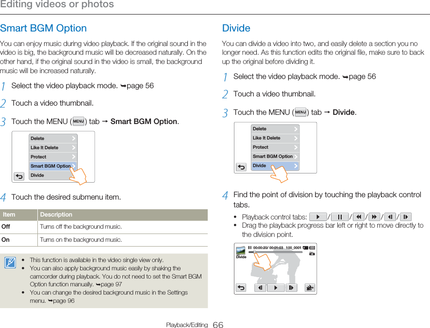 Editing videos or photos66Playback/EditingSmart BGM OptionYou can enjoy music during video playback. If the original sound in the video is big, the background music will be decreased naturally. On the other hand, if the original sound in the video is small, the background music will be increased naturally.1  Select the video playback mode. ¬page 562  Touch a video thumbnail.3  Touch the MENU (   )  tab  p Smart BGM Option. DeleteLike It DeleteDivideProtectSmart BGM Option4  Touch the desired submenu item.Item DescriptionOff Turns off the background music.On Turns on the background music.This function is available in the video single view only.You can also apply background music easily by shaking the camcorder during playback. You do not need to set the Smart BGM Option function manually. ¬page 97You can change the desired background music in the Settings menu. ¬page 96•••DivideYou can divide a video into two, and easily delete a section you no longer need. As this function edits the original file, make sure to back up the original before dividing it.1  Select the video playback mode. ¬page 562  Touch a video thumbnail.3  Touch the MENU (   )  tab  p Divide. DeleteLike It DeleteProtectSmart BGM OptionDivide4  Find the point of division by touching the playback control tabs.Playback control tabs:   /   /   /   /   / Drag the playback progress bar left or right to move directly to the division point.00:00:20/ 00:01:03   100_0001Divide••