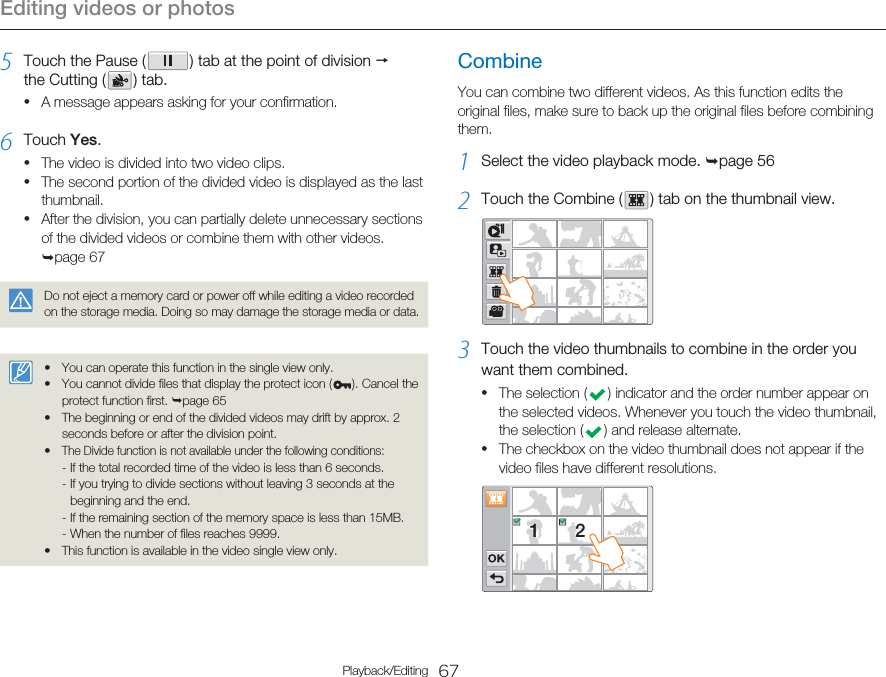 Editing videos or photos67Playback/Editing5  Touch the Pause (   ) tab at the point of division p the Cutting (   )  tab.A message appears asking for your confirmation.6  Touch Yes.The video is divided into two video clips.The second portion of the divided video is displayed as the last thumbnail.After the division, you can partially delete unnecessary sections of the divided videos or combine them with other videos. ¬page 67Do not eject a memory card or power off while editing a video recorded on the storage media. Doing so may damage the storage media or data.You can operate this function in the single view only.You cannot divide files that display the protect icon ( ). Cancel the protect function first. ¬page 65The beginning or end of the divided videos may drift by approx. 2 seconds before or after the division point.The Divide function is not available under the following conditions:- If the total recorded time of the video is less than 6 seconds.- If you trying to divide sections without leaving 3 seconds at the beginning and the end.- If the remaining section of the memory space is less than 15MB.- When the number of files reaches 9999.This function is available in the video single view only.•••••••••CombineYou can combine two different videos. As this function edits the original files, make sure to back up the original files before combining them.1  Select the video playback mode. ¬page 562  Touch the Combine (   ) tab on the thumbnail view.3  Touch the video thumbnails to combine in the order you want them combined.The selection (   ) indicator and the order number appear on the selected videos. Whenever you touch the video thumbnail, the selection (   ) and release alternate. The checkbox on the video thumbnail does not appear if the video files have different resolutions.12••