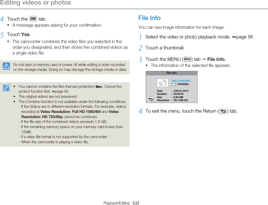 Editing videos or photos68Playback/Editing4  Touch the      tab.A message appears asking for your confirmation.5  Touch Yes.The camcorder combines the video files you selected in the order you designated, and then stores the combined videos as a single video file.Do not eject a memory card or power off while editing a video recorded on the storage media. Doing so may damage the storage media or data.You cannot combine the files that are protected ( ). Cancel the protect function first. ¬page 65The original videos are not preserved.The Combine function is not available under the following conditions:- If the Videos are in different resolution formats. For example, videos recorded at Video Resolution: Full HD 1080/60i and Video Resolution: HD 720/60p cannot be combined.- If the file size of the combined videos exceeds 1.8 GB.- If the remaining memory space on your memory card is less than 15MB.- If a video file format is not supported by the camcorder.- When the camcorder is playing a video file. •••••File InfoYou can see image information for each image.1  Select the video or photo playback mode. ¬page 562  Touch a thumbnail.3  Touch the MENU (   )  tab  p File Info. The information of the selected file appears.File InfoDate  :  JAN.01.2012Duration  :  00:00:05Size  :  9.56 MBResolution  :  HD 1080 60iHDV_0008.MP4       100VIDEO4  To exit the menu, touch the Return (   )  tab.•