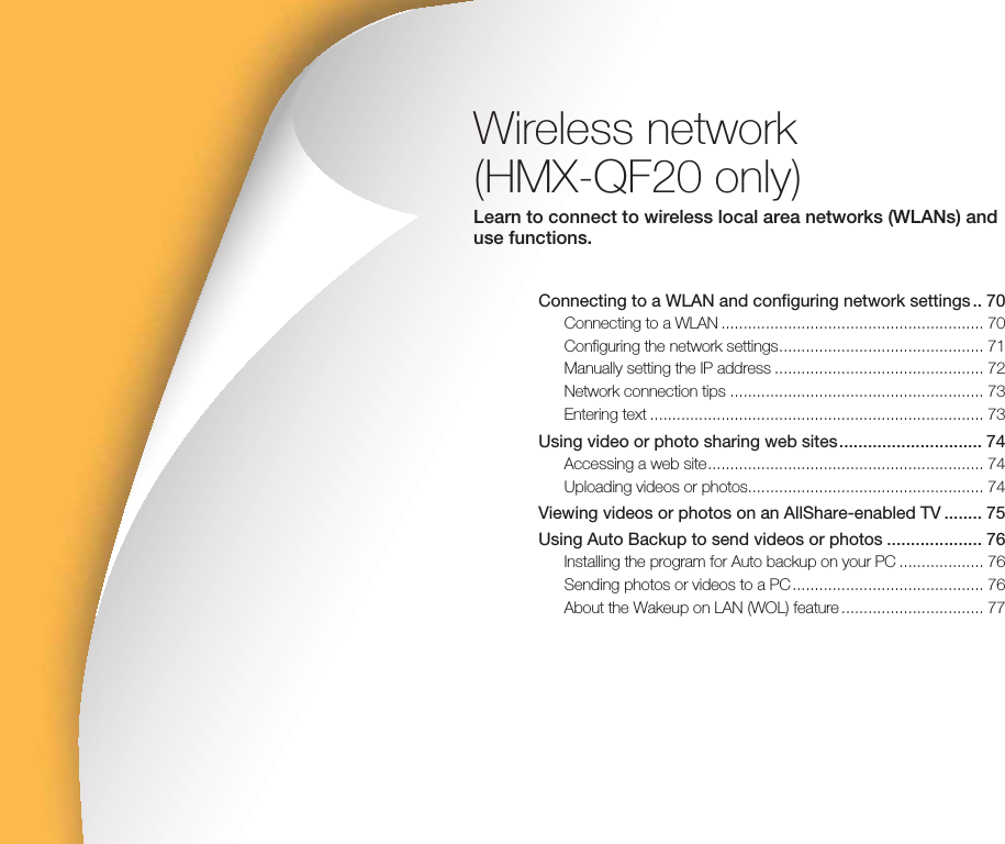 Wireless network (HMX-QF20 only)Learn to connect to wireless local area networks (WLANs) and use functions.Connecting to a WLAN and configuring network settings .. 70Connecting to a WLAN ........................................................... 70Configuring the network settings .............................................. 71Manually setting the IP address ............................................... 72Network connection tips ......................................................... 73Entering text ........................................................................... 73Using video or photo sharing web sites .............................. 74Accessing a web site .............................................................. 74Uploading videos or photos..................................................... 74Viewing videos or photos on an AllShare-enabled TV ........ 75Using Auto Backup to send videos or photos .................... 76Installing the program for Auto backup on your PC ................... 76Sending photos or videos to a PC ........................................... 76About the Wakeup on LAN (WOL) feature ................................ 77
