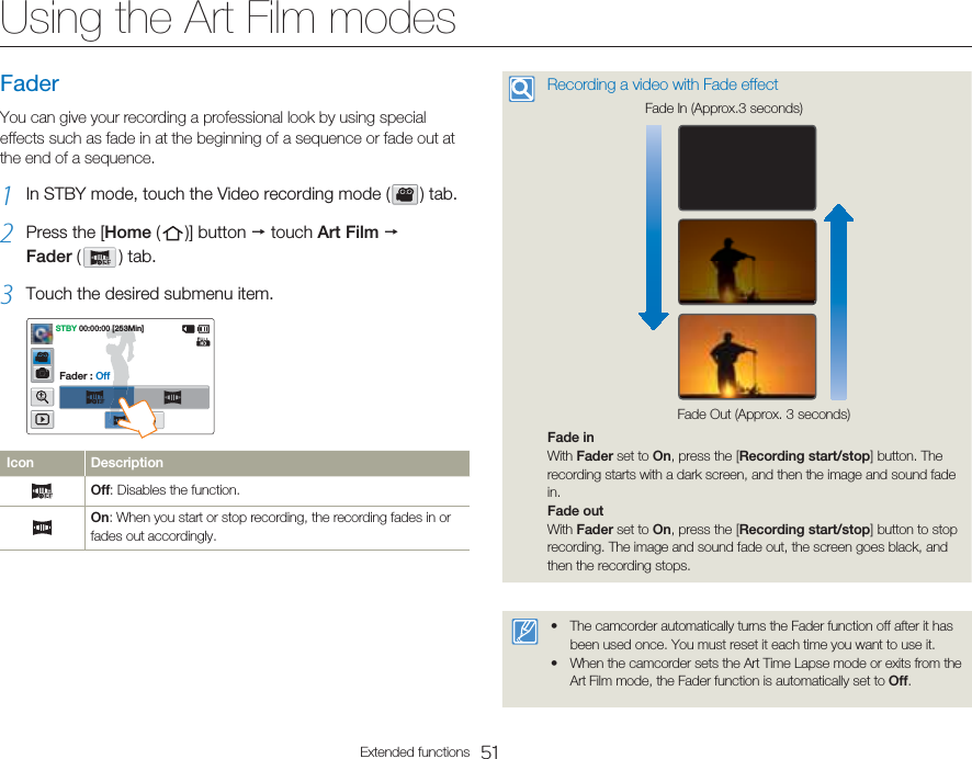51Extended functionsUsing the Art Film modesFaderYou can give your recording a professional look by using special effects such as fade in at the beginning of a sequence or fade out at the end of a sequence.1  In STBY mode, touch the Video recording mode (   )  tab.2  Press the [Home (   )]  button  p touch Art Film p Fader (   )  tab.3  Touch the desired submenu item.STBY 00:00:00 [253Min]Fader : OffIcon DescriptionOff: Disables the function.On: When you start or stop recording, the recording fades in or fades out accordingly.Recording a video with Fade effectFade Out (Approx. 3 seconds)Fade In (Approx.3 seconds)Fade inWith Fader set to On, press the [Recording start/stop] button. The recording starts with a dark screen, and then the image and sound fade in.Fade outWith Fader set to On, press the [Recording start/stop] button to stop recording. The image and sound fade out, the screen goes black, and then the recording stops.The camcorder automatically turns the Fader function off after it has been used once. You must reset it each time you want to use it.When the camcorder sets the Art Time Lapse mode or exits from the Art Film mode, the Fader function is automatically set to Off.••