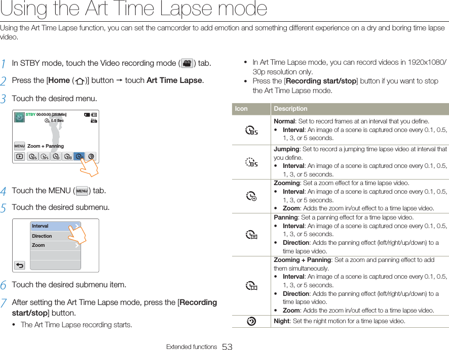 53Extended functionsUsing the Art Time Lapse mode1  In STBY mode, touch the Video recording mode (   )  tab.2  Press the [Home (   )]  button  p touch Art Time Lapse.3  Touch the desired menu.STBY 00:00:00 [253Min]Zoom + Panning0.5 Sec4  Touch the MENU (   )  tab.5  Touch the desired submenu.DirectionZoomInterval6  Touch the desired submenu item.7  After setting the Art Time Lapse mode, press the [Recording start/stop] button.The Art Time Lapse recording starts.•In Art Time Lapse mode, you can record videos in 1920x1080/30p resolution only.Press the [Recording start/stop] button if you want to stop the Art Time Lapse mode.Icon DescriptionNormal: Set to record frames at an interval that you define.Interval: An image of a scene is captured once every 0.1, 0.5, 1, 3, or 5 seconds.•Jumping: Set to record a jumping time lapse video at interval that you define.Interval: An image of a scene is captured once every 0.1, 0.5, 1, 3, or 5 seconds.•Zooming: Set a zoom effect for a time lapse video.Interval: An image of a scene is captured once every 0.1, 0.5, 1, 3, or 5 seconds.Zoom: Adds the zoom in/out effect to a time lapse video.••Panning: Set a panning effect for a time lapse video.Interval: An image of a scene is captured once every 0.1, 0.5, 1, 3, or 5 seconds.Direction: Adds the panning effect (left/right/up/down) to a time lapse video.••Zooming + Panning: Set a zoom and panning effect to add them simultaneously.Interval: An image of a scene is captured once every 0.1, 0.5, 1, 3, or 5 seconds.Direction: Adds the panning effect (left/right/up/down) to a time lapse video.Zoom: Adds the zoom in/out effect to a time lapse video.•••Night: Set the night motion for a time lapse video.••Using the Art Time Lapse function, you can set the camcorder to add emotion and something different experience on a dry and boring time lapse video.