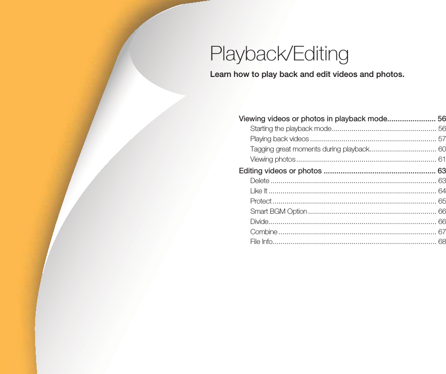 Playback/EditingLearn how to play back and edit videos and photos.Viewing videos or photos in playback mode....................... 56Starting the playback mode ..................................................... 56Playing back videos ................................................................ 57Tagging great moments during playback .................................. 60Viewing photos ....................................................................... 61Editing videos or photos ..................................................... 63Delete .................................................................................... 63Like It ..................................................................................... 64Protect ................................................................................... 65Smart BGM Option ................................................................. 66Divide ..................................................................................... 66Combine ................................................................................ 67File Info................................................................................... 68
