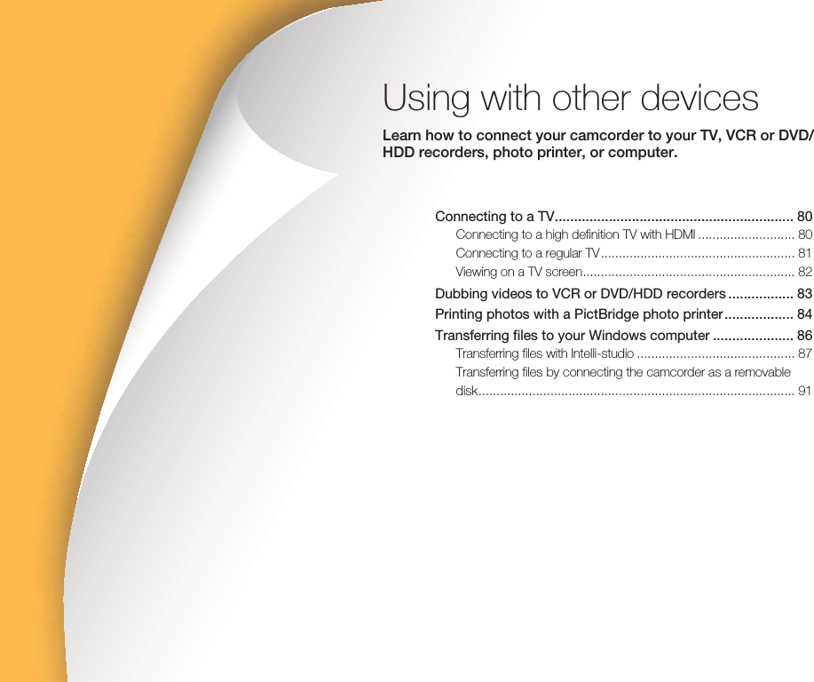Using with other devicesLearn how to connect your camcorder to your TV, VCR or DVD/HDD recorders, photo printer, or computer.Connecting to a TV .............................................................. 80Connecting to a high definition TV with HDMI ........................... 80Connecting to a regular TV ...................................................... 81Viewing on a TV screen ........................................................... 82Dubbing videos to VCR or DVD/HDD recorders ................. 83Printing photos with a PictBridge photo printer .................. 84Transferring files to your Windows computer ..................... 86Transferring files with Intelli-studio ............................................ 87Transferring files by connecting the camcorder as a removable disk ........................................................................................ 91