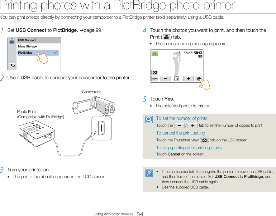 84Using with other devicesPrinting photos with a PictBridge photo printer1  Set USB Connect to PictBridge. page 99USB ConnectPictBridgeMass Storage2  Use a USB cable to connect your camcorder to the printer. CamcorderPhoto Printer (Compatible with PictBridge)3  Turn your printer on.The photo thumbnails appear on the LCD screen.•4  Touch the photos you want to print, and then touch the Print (   )  tab.The corresponding message appears.1/12      100_00015  Touch Yes.The selected photo is printed.To set the number of printsTouch the    /    tab to set the number of copies to print.To cancel the print settingTouch the Thumbnail view (   ) tab on the LCD screen.To stop printing after printing startsTouch Cancel on the screen.If the camcorder fails to recognize the printer, remove the USB cable, and then turn off the printer. Set USB Connect to PictBridge, and then connect the USB cable again.Use the supplied USB cable.••••You can print photos directly by connecting your camcorder to a PictBridge printer (sold separately) using a USB cable.