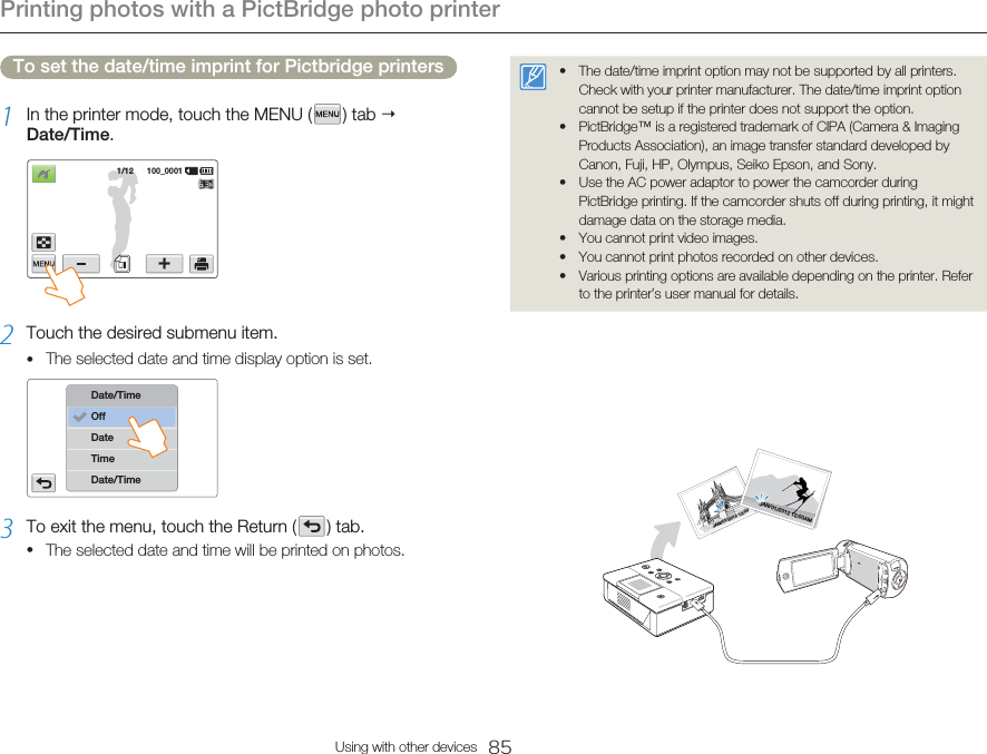 Printing photos with a PictBridge photo printer85Using with other devicesTo set the date/time imprint for Pictbridge printers1  In the printer mode, touch the MENU (   )  tab   Date/Time.1/12      100_00012  Touch the desired submenu item. The selected date and time display option is set. TimeDate/TimeDateDate/TimeOff3  To exit the menu, touch the Return (   )  tab. The selected date and time will be printed on photos.••The date/time imprint option may not be supported by all printers. Check with your printer manufacturer. The date/time imprint option cannot be setup if the printer does not support the option. PictBridge™ is a registered trademark of CIPA (Camera &amp; Imaging Products Association), an image transfer standard developed by Canon, Fuji, HP, Olympus, Seiko Epson, and Sony. Use the AC power adaptor to power the camcorder during PictBridge printing. If the camcorder shuts off during printing, it might damage data on the storage media. You cannot print video images.You cannot print photos recorded on other devices.Various printing options are available depending on the printer. Refer to the printer’s user manual for details.••••••JAN/01/2012 12:00AMJAN/01/2012 12:00