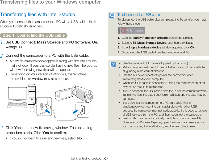 Transferring files to your Windows computer87Using with other devicesTransferring files with Intelli-studioWhen you connect the camcorder to a PC with a USB cable,  Intelli-studio automatically launches.Step 1. Connecting the USB cable1  Set USB Connect: Mass Storage and PC Software: On. page 992  Connect the camcorder to a PC with the USB cable.A new file saving window appears along with the Intelli-studio main window. If your camcorder has no new files, the pop-up window for saving new files will not appear.Depending on your version of Windows, the Windows removable disk window may also appear.3  Click Yes in the new file saving window. The uploading procedure starts. Click Yes to confirm.If you do not want to save any new files, select No.•••To disconnect the USB cableTo disconnect the USB cable after completing the file transfer, you must follow these steps:1. Click the Safely Remove Hardware icon on the taskbar.2. Select USB Mass Storage Device, and then click Stop.3. If the Stop a Hardware device window appears, click OK.4.  Disconnect the USB cable from the camcorder and PC.Use the provided USB cable. (Supplied by Samsung)Make sure you insert the USB plug into the micro USB jack with the plug facing in the correct direction.Use the AC power adaptor to power the camcorder when transferring files to your computer.When the USB cable is connected, turning the camcorder on or off may cause the PC to malfunction.If you disconnect the USB cable from the PC or the camcorder while transferring files, the data transmission will stop and the data may be damaged.If you connect the camcorder to a PC via a USB HUB or simultaneously connect the camcorder along with other USB devices, the camcorder may not work properly. If this occurs, remove all USB devices from the PC, and then reconnect the camcorder.Intelli-studio may not automatically run. If this occurs, access My Computer or Windows Explorer, open the drive that corresponds to your camcorder, find Intelli-studio, and then run iStudio.exe.•••••••