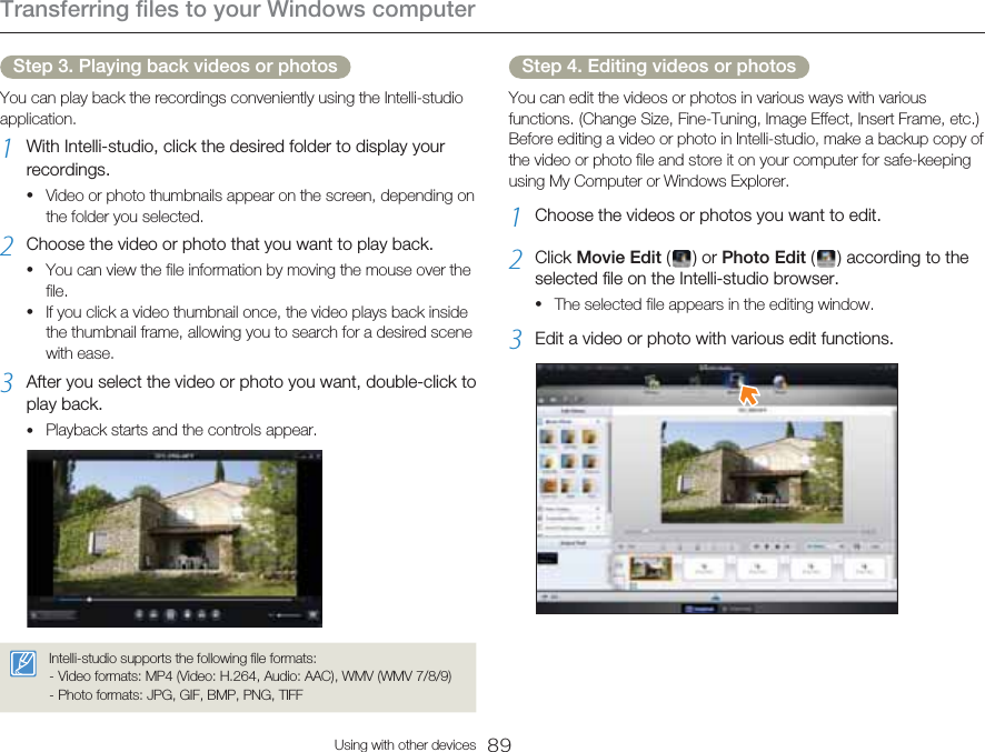 Transferring files to your Windows computer89Using with other devicesStep 3. Playing back videos or photosYou can play back the recordings conveniently using the Intelli-studio application.1  With Intelli-studio, click the desired folder to display your recordings.Video or photo thumbnails appear on the screen, depending on the folder you selected.2  Choose the video or photo that you want to play back.You can view the file information by moving the mouse over the file.If you click a video thumbnail once, the video plays back inside the thumbnail frame, allowing you to search for a desired scene with ease.3  After you select the video or photo you want, double-click to play back.Playback starts and the controls appear.Intelli-studio supports the following file formats:- Video formats: MP4 (Video: H.264, Audio: AAC), WMV (WMV 7/8/9)- Photo formats: JPG, GIF, BMP, PNG, TIFF••••Step 4. Editing videos or photosYou can edit the videos or photos in various ways with various functions. (Change Size, Fine-Tuning, Image Effect, Insert Frame, etc.) Before editing a video or photo in Intelli-studio, make a backup copy of the video or photo file and store it on your computer for safe-keeping using My Computer or Windows Explorer.1  Choose the videos or photos you want to edit.2  Click Movie Edit (   )  or Photo Edit (   ) according to the selected file on the Intelli-studio browser.The selected file appears in the editing window.3  Edit a video or photo with various edit functions.•