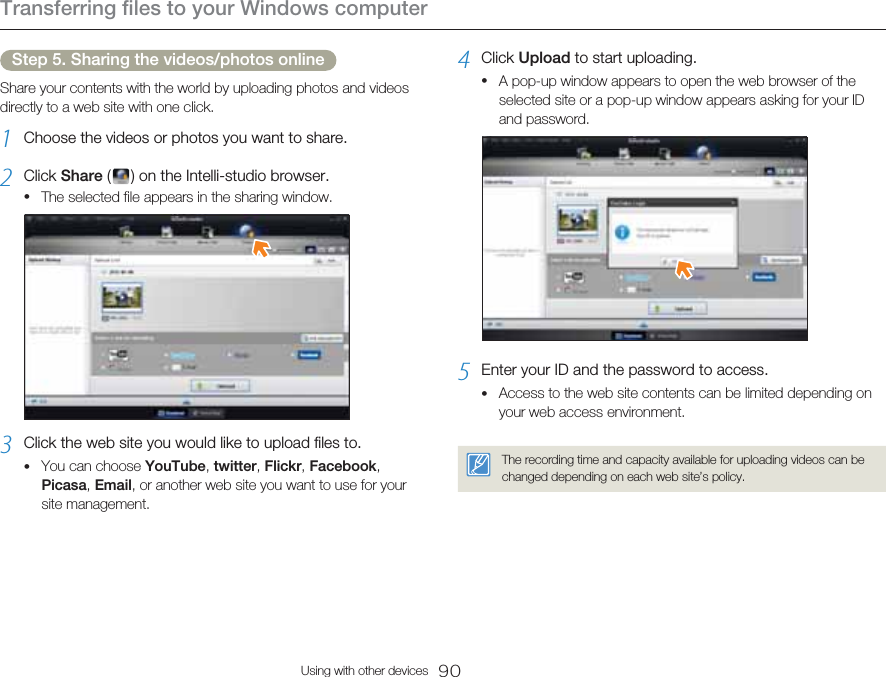 Transferring files to your Windows computer90Using with other devicesStep 5. Sharing the videos/photos onlineShare your contents with the world by uploading photos and videos directly to a web site with one click.1  Choose the videos or photos you want to share.2  Click Share (   ) on the Intelli-studio browser.The selected file appears in the sharing window.3  Click the web site you would like to upload files to.You can choose YouTube, twitter, Flickr, Facebook, Picasa, Email, or another web site you want to use for your site management.••4  Click Upload to start uploading.A pop-up window appears to open the web browser of the selected site or a pop-up window appears asking for your ID and password.5  Enter your ID and the password to access.Access to the web site contents can be limited depending on your web access environment.The recording time and capacity available for uploading videos can be changed depending on each web site’s policy.••