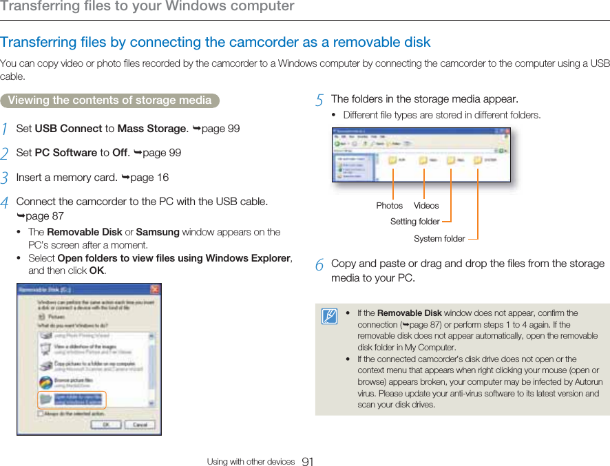 Transferring files to your Windows computer91Using with other devicesTransferring files by connecting the camcorder as a removable diskYou can copy video or photo files recorded by the camcorder to a Windows computer by connecting the camcorder to the computer using a USB cable.Viewing the contents of storage media1  Set USB Connect to Mass Storage. page 992  Set PC Software to Off. page 993  Insert a memory card. page 164  Connect the camcorder to the PC with the USB cable. page 87The Removable Disk or Samsung window appears on the PC’s screen after a moment.Select Open folders to view files using Windows Explorer, and then click OK.••5  The folders in the storage media appear.Different file types are stored in different folders.Photos VideosSetting folderSystem folder6  Copy and paste or drag and drop the files from the storage media to your PC.If the Removable Disk window does not appear, confirm the connection (page 87) or perform steps 1 to 4 again. If the removable disk does not appear automatically, open the removable disk folder in My Computer.If the connected camcorder’s disk drive does not open or the context menu that appears when right clicking your mouse (open or browse) appears broken, your computer may be infected by Autorun virus. Please update your anti-virus software to its latest version and scan your disk drives.•••