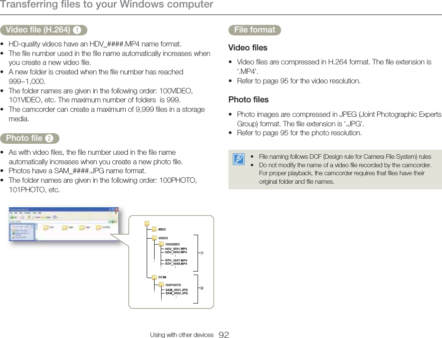 Transferring files to your Windows computer92Using with other devicesVideo file (H.264) 1HD-quality videos have an HDV_####.MP4 name format.The file number used in the file name automatically increases when you create a new video file.A new folder is created when the file number has reached 999~1,000.The folder names are given in the following order: 100VIDEO, 101VIDEO, etc. The maximum number of folders  is 999.The camcorder can create a maximum of 9,999 files in a storage media.Photo file 2As with video files, the file number used in the file name automatically increases when you create a new photo file.Photos have a SAM_####.JPG name format.The folder names are given in the following order: 100PHOTO, 101PHOTO, etc.••••••••File formatVideo filesVideo files are compressed in H.264 format. The file extension is ‘.MP4’.Refer to page 95 for the video resolution.Photo filesPhoto images are compressed in JPEG (Joint Photographic Experts Group) format. The file extension is ‘.JPG’.Refer to page 95 for the photo resolution.File naming follows DCF (Design rule for Camera File System) rulesDo not modify the name of a video file recorded by the camcorder. For proper playback, the camcorder requires that files have their original folder and file names.••••••