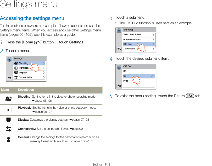 94SettingsSettings menuAccessing the settings menuThe instructions below are an example of how to access and use the Settings menu items. When you access and use other Settings menu items (pages 95~102), use this example as a guide.1  Press the [Home (   )]  button   touch Settings.2  Touch a menu.SettingsPlaybackConnectivityDisplayShootingMenu DescriptionShooting:  Set the items in the video or photo recording mode. pages 95~96Playback:  Set the items in the video or photo playback mode. pages 96~97Display: Customize the display settings. pages 97~98Connectivity: Set the connection items. page 99General:  Change the settings for the camcorder system such as memory format and default set. pages 100~1023  Touch a submenu. The OIS Duo function is used here as an example.ShootingPhoto ResolutionTele MacroVideo ResolutionOIS Duo4  Touch the desired submenu item.OIS DuoOnPlus0GG5  To exist the menu setting, touch the Return (   )  tab.•