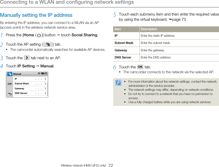 Connecting to a WLAN and configuring network settings72Wireless network (HMX-QF20 only)Manually setting the IP addressBy entering the IP address, you can connect to a WLAN via an AP (access point) in the wireless network service area.1  Press the [Home (   )]  button   touch Social Sharing.2  Touch the AP setting (   )  tab. The camcorder automatically searches for available AP devices.3  Touch the     tab next to an AP.4  Touch IP Setting  Manual.Subnet MaskDNS ServerGatewayIPManual   .   .   .    .   .   .    .   .   .    .   .   . •5  Touch each submenu item and then enter the required value by using the virtual keyboard. page 73Item DescriptionIP Enter the static IP address.Subnet Mask Enter the subnet mask.Gateway Enter the gateway.DNS Server Enter the DNS address.6  Touch the      tab. The camcorder connects to the network via the selected AP.For more information about the network settings, contact the network administrator or the service provider.The network settings may differ, depending on network conditions.Do not try to connect to a network that you have no permission to access.Use a fully charged battery while you are using network services.•••••
