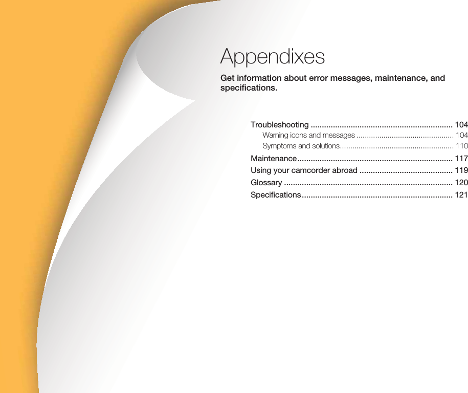 AppendixesGet information about error messages, maintenance, and specifications.Troubleshooting ................................................................ 104Warning icons and messages ............................................... 104Symptoms and solutions ....................................................... 110Maintenance ...................................................................... 117Using your camcorder abroad .......................................... 119Glossary ............................................................................ 120Specifications .................................................................... 121