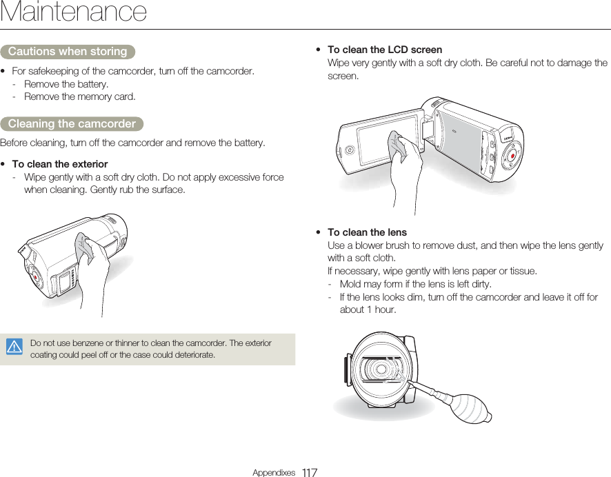 117AppendixesMaintenanceCautions when storingFor safekeeping of the camcorder, turn off the camcorder.-  Remove the battery.-  Remove the memory card.Cleaning the camcorderBefore cleaning, turn off the camcorder and remove the battery.To clean the exterior-  Wipe gently with a soft dry cloth. Do not apply excessive force when cleaning. Gently rub the surface.Do not use benzene or thinner to clean the camcorder. The exterior coating could peel off or the case could deteriorate.••To clean the LCD screen  Wipe very gently with a soft dry cloth. Be careful not to damage the screen.To clean the lens  Use a blower brush to remove dust, and then wipe the lens gently with a soft cloth.  If necessary, wipe gently with lens paper or tissue.-  Mold may form if the lens is left dirty.-  If the lens looks dim, turn off the camcorder and leave it off for about 1 hour.••