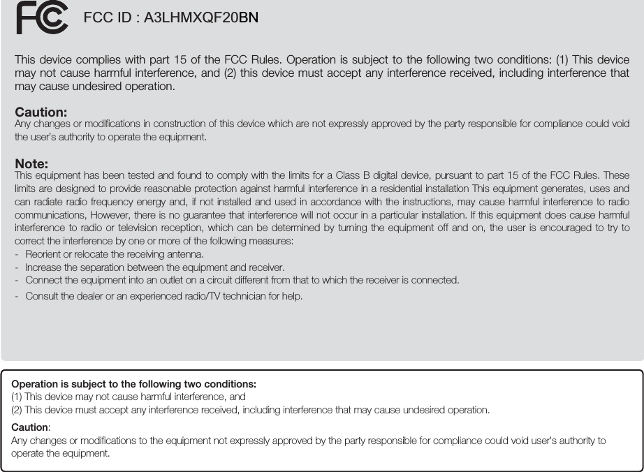 FCC ID : A3LHMXQF20BNThis device complies with part 15 of the FCC Rules. Operation is subject to the following two conditions: (1) This device may not cause harmful interference, and (2) this device must accept any interference received, including interference that may cause undesired operation.Caution: Any changes or modifications in construction of this device which are not expressly approved by the party responsible for compliance could void the user’s authority to operate the equipment.Note: This equipment has been tested and found to comply with the limits for a Class B digital device, pursuant to part 15 of the FCC Rules. These limits are designed to provide reasonable protection against harmful interference in a residential installation This equipment generates, uses and can radiate radio frequency energy and, if not installed and used in accordance with the instructions, may cause harmful interference to radio communications, However, there is no guarantee that interference will not occur in a particular installation. If this equipment does cause harmful interference to radio or television reception, which can be determined by turning the equipment off and on, the user is encouraged to try to correct the interference by one or more of the following measures:-  Reorient or relocate the receiving antenna.-  Increase the separation between the equipment and receiver.-  Connect the equipment into an outlet on a circuit different from that to which the receiver is connected.-  Consult the dealer or an experienced radio/TV technician for help.Operation is subject to the following two conditions:  (1) This device may not cause harmful interference, and  (2)  This device must accept any interference received, including interference that may cause undesired operation.Caution:  Any changes or modifications to the equipment not expressly approved by the party responsible for compliance could void user’s authority to operate the equipment.