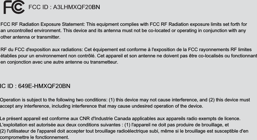 FCC ID : A3LHMXQF20BNFCC RF Radiation Exposure Statement: This equipment complies with FCC RF Radiation exposure limits set forth for an uncontrolled environment. This device and its antenna must not be co-located or operating in conjunction with any other antenna or transmitter.  RF du FCC d&apos;exposition aux radiations: Cet équipement est conforme à l&apos;exposition de la FCC rayonnements RF limitesétablies pour un environnement non contrôlé. Cet appareil et son antenne ne doivent pas être co-localisés ou fonctionnanten conjonction avec une autre antenne ou transmetteur.   IC ID : 649E-HMXQF20BN Operation is subject to the following two conditions: (1) this device may not cause interference, and (2) this device must accept any interference, including interference that may cause undesired operation of the device. Le présent appareil est conforme aux CNR d&apos;Industrie Canada applicables aux appareils radio exempts de licence.L&apos;exploitation est autorisée aux deux conditions suivantes : (1) l&apos;appareil ne doit pas produire de brouillage, et (2) l&apos;utilisateur de l&apos;appareil doit accepter tout brouillage radioélectrique subi, même si le brouillage est susceptible d&apos;en compromettre le fonctionnement.   