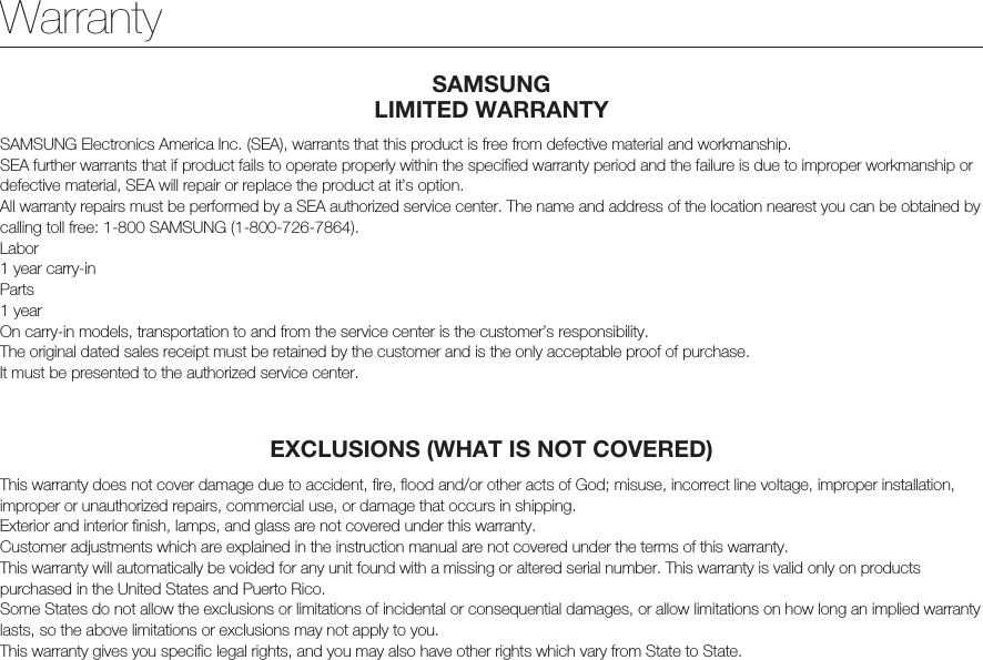 WarrantySAMSUNG  LIMITED WARRANTYSAMSUNG Electronics America Inc. (SEA), warrants that this product is free from defective material and workmanship.SEA further warrants that if product fails to operate properly within the specified warranty period and the failure is due to improper workmanship or defective material, SEA will repair or replace the product at it’s option.All warranty repairs must be performed by a SEA authorized service center. The name and address of the location nearest you can be obtained by calling toll free: 1-800 SAMSUNG (1-800-726-7864).Labor1 year carry-inParts1 yearOn carry-in models, transportation to and from the service center is the customer’s responsibility.The original dated sales receipt must be retained by the customer and is the only acceptable proof of purchase.It must be presented to the authorized service center.EXCLUSIONS (WHAT IS NOT COVERED)This warranty does not cover damage due to accident, fire, flood and/or other acts of God; misuse, incorrect line voltage, improper installation, improper or unauthorized repairs, commercial use, or damage that occurs in shipping.Exterior and interior finish, lamps, and glass are not covered under this warranty.Customer adjustments which are explained in the instruction manual are not covered under the terms of this warranty.This warranty will automatically be voided for any unit found with a missing or altered serial number. This warranty is valid only on products purchased in the United States and Puerto Rico.Some States do not allow the exclusions or limitations of incidental or consequential damages, or allow limitations on how long an implied warranty lasts, so the above limitations or exclusions may not apply to you.This warranty gives you specific legal rights, and you may also have other rights which vary from State to State.