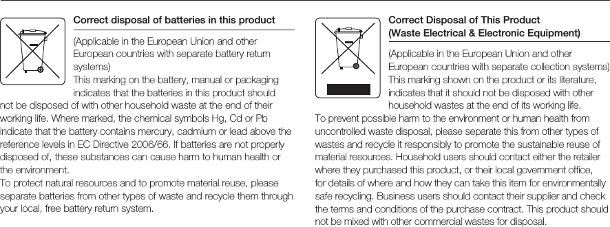 Correct disposal of batteries in this product(Applicable in the European Union and other European countries with separate battery return systems)This marking on the battery, manual or packaging indicates that the batteries in this product should not be disposed of with other household waste at the end of their working life. Where marked, the chemical symbols Hg, Cd or Pb indicate that the battery contains mercury, cadmium or lead above the reference levels in EC Directive 2006/66. If batteries are not properly disposed of, these substances can cause harm to human health or the environment.To protect natural resources and to promote material reuse, please separate batteries from other types of waste and recycle them through your local, free battery return system.Correct Disposal of This Product  (Waste Electrical &amp; Electronic Equipment)(Applicable in the European Union and other European countries with separate collection systems)This marking shown on the product or its literature, indicates that it should not be disposed with other household wastes at the end of its working life. To prevent possible harm to the environment or human health from uncontrolled waste disposal, please separate this from other types of wastes and recycle it responsibly to promote the sustainable reuse of material resources. Household users should contact either the retailer where they purchased this product, or their local government office, for details of where and how they can take this item for environmentally safe recycling. Business users should contact their supplier and check the terms and conditions of the purchase contract. This product should not be mixed with other commercial wastes for disposal. 