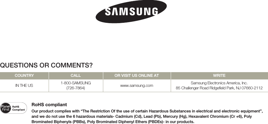 RoHS compliantOur product complies with “The Restriction Of the use of certain Hazardous Substances in electrical and electronic equipment”, and we do not use the 6 hazardous materials- Cadmium (Cd), Lead (Pb), Mercury (Hg), Hexavalent Chromium (Cr +6), Poly Brominated Biphenyls (PBBs), Poly Brominated Diphenyl Ethers (PBDEs)- in our products.QUESTIONS OR COMMENTS?COUNTRY CALL OR VISIT US ONLINE AT WRITEIN THE US 1-800-SAMSUNG(726-7864) www.samsung.com Samsung Electronics America, lnc.85 Challenger Road Ridgefield Park, NJ 07660-2112