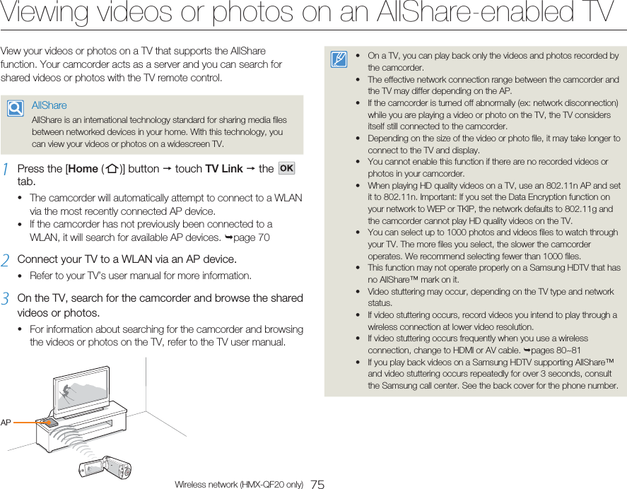 75Wireless network (HMX-QF20 only)Viewing videos or photos on an AllShare-enabled TVView your videos or photos on a TV that supports the AllShare function. Your camcorder acts as a server and you can search for shared videos or photos with the TV remote control.AllShareAllShare is an international technology standard for sharing media files between networked devices in your home. With this technology, you can view your videos or photos on a widescreen TV.1  Press the [Home (   )]  button   touch TV Link  the     tab.The camcorder will automatically attempt to connect to a WLAN via the most recently connected AP device.If the camcorder has not previously been connected to a WLAN, it will search for available AP devices. page 702  Connect your TV to a WLAN via an AP device.Refer to your TV’s user manual for more information.3  On the TV, search for the camcorder and browse the shared videos or photos.For information about searching for the camcorder and browsing the videos or photos on the TV, refer to the TV user manual.••••On a TV, you can play back only the videos and photos recorded by the camcorder.The effective network connection range between the camcorder and the TV may differ depending on the AP.If the camcorder is turned off abnormally (ex: network disconnection) while you are playing a video or photo on the TV, the TV considers itself still connected to the camcorder.Depending on the size of the video or photo file, it may take longer to connect to the TV and display.You cannot enable this function if there are no recorded videos or photos in your camcorder.When playing HD quality videos on a TV, use an 802.11n AP and set it to 802.11n. Important: If you set the Data Encryption function on your network to WEP or TKIP, the network defaults to 802.11g and the camcorder cannot play HD quality videos on the TV.You can select up to 1000 photos and videos files to watch through your TV. The more files you select, the slower the camcorder operates. We recommend selecting fewer than 1000 files.This function may not operate properly on a Samsung HDTV that has no AllShare™ mark on it.Video stuttering may occur, depending on the TV type and network status.If video stuttering occurs, record videos you intend to play through a wireless connection at lower video resolution.If video stuttering occurs frequently when you use a wireless connection, change to HDMI or AV cable. pages 80~81If you play back videos on a Samsung HDTV supporting AllShare™ and video stuttering occurs repeatedly for over 3 seconds, consult the Samsung call center. See the back cover for the phone number.••••••••••••AP