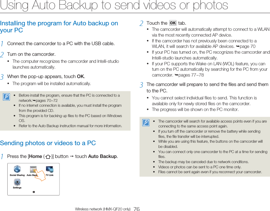 76Wireless network (HMX-QF20 only)Using Auto Backup to send videos or photosInstalling the program for Auto backup on your PC1  Connect the camcorder to a PC with the USB cable.2  Turn on the camcorder.The computer recognizes the camcorder and Intelli-studio launches automatically.3  When the pop-up appears, touch OK.The program will be installed automatically.Before install the program, ensure that the PC is connected to a network.pages 70~72If no internet connection is available, you must install the program from the provided CD.This program is for backing up files to the PC based on Windows OS.Refer to the Auto Backup instruction manual for more information.••••Sending photos or videos to a PC1  Press the [Home (   )]  button   touch Auto Backup.Social Sharing Auto Backup TV LinkSettings•2••2  Touch the      tab.The camcorder will automatically attempt to connect to a WLAN via the most recently connected AP device.If the camcorder has not previously been connected to a WLAN, it will search for available AP devices. page 70If your PC has turned on, the PC recognizes the camcorder and Intelli-studio launches automatically.If your PC supports the Wake on LAN (WOL) feature, you can turn on the PC automatically by searching for the PC from your camcorder. pages 77~783  The camcorder will prepare to send the files and send them to the PC.You cannot select individual files to send. This function is available only for newly stored files on the camcorder.The progress will be shown on the PC monitor.The camcorder will search for available access points even if you are connecting to the same access point again.If you turn off the camcorder or remove the battery while sending files, the file transfer will be interrupted.While you are using this feature, the buttons on the camcorder will be disabled.You can connect only one camcorder to the PC at a time for sending files.The backup may be canceled due to network conditions.Videos or photos can be sent to a PC one time only.Files cannot be sent again even if you reconnect your camcorder.•••••••••••••