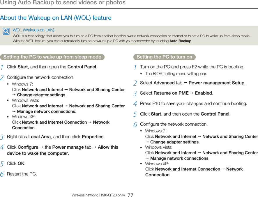 Using Auto Backup to send videos or photos77Wireless network (HMX-QF20 only)Setting the PC to wake up from sleep mode1  Click Start, and then open the Control Panel.2  Configure the network connection.Windows 7: Click Network and Internet  Network and Sharing Center  Change adapter settings.Windows Vista: Click Network and Internet  Network and Sharing Center  Manage network connections.Windows XP: Click Network and Internet Connection  Network Connection.3  Right click Local Area, and then click Properties.4  Click Configure  the Power manage tab  Allow this device to wake the computer.5  Click OK.6  Restart the PC.•••Setting the PC to turn on1  Turn on the PC and press F2 while the PC is booting.The BIOS setting menu will appear.2  Select Advanced tab  Power management Setup.3  Select Resume on PME  Enabled.4  Press F10 to save your changes and continue booting.5  Click Start, and then open the Control Panel.6  Configure the network connection.Windows 7: Click Network and Internet  Network and Sharing Center  Change adapter settings.Windows Vista: Click Network and Internet  Network and Sharing Center  Manage network connections.Windows XP: Click Network and Internet Connection  Network Connection.••••About the Wakeup on LAN (WOL) featureWOL (Wakeup on LAN)WOL is a technology  that allows you to turn on a PC from another location over a network connection or Internet or to set a PC to wake up from sleep mode. With the WOL feature, you can automatically turn on or wake up a PC with your camcorder by touching Auto Backup. 