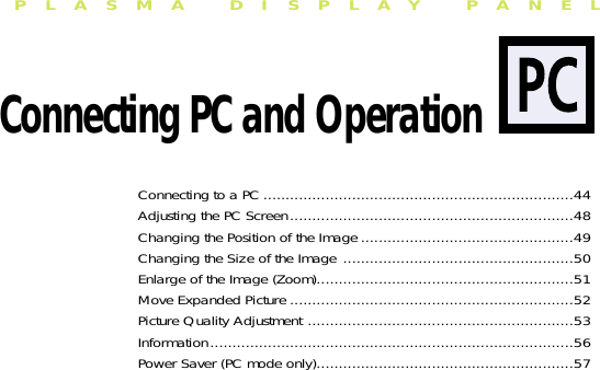 PLASMA DISPLAY PANELConnecting PC and OperationConnecting to a PC ......................................................................44Adjusting the PC Screen................................................................48Changing the Position of the Image ................................................49Changing the Size of the Image ....................................................50Enlarge of the Image (Zoom)..........................................................51Move Expanded Picture ................................................................52Picture Quality Adjustment ............................................................53Information..................................................................................56Power Saver (PC mode only)..........................................................57