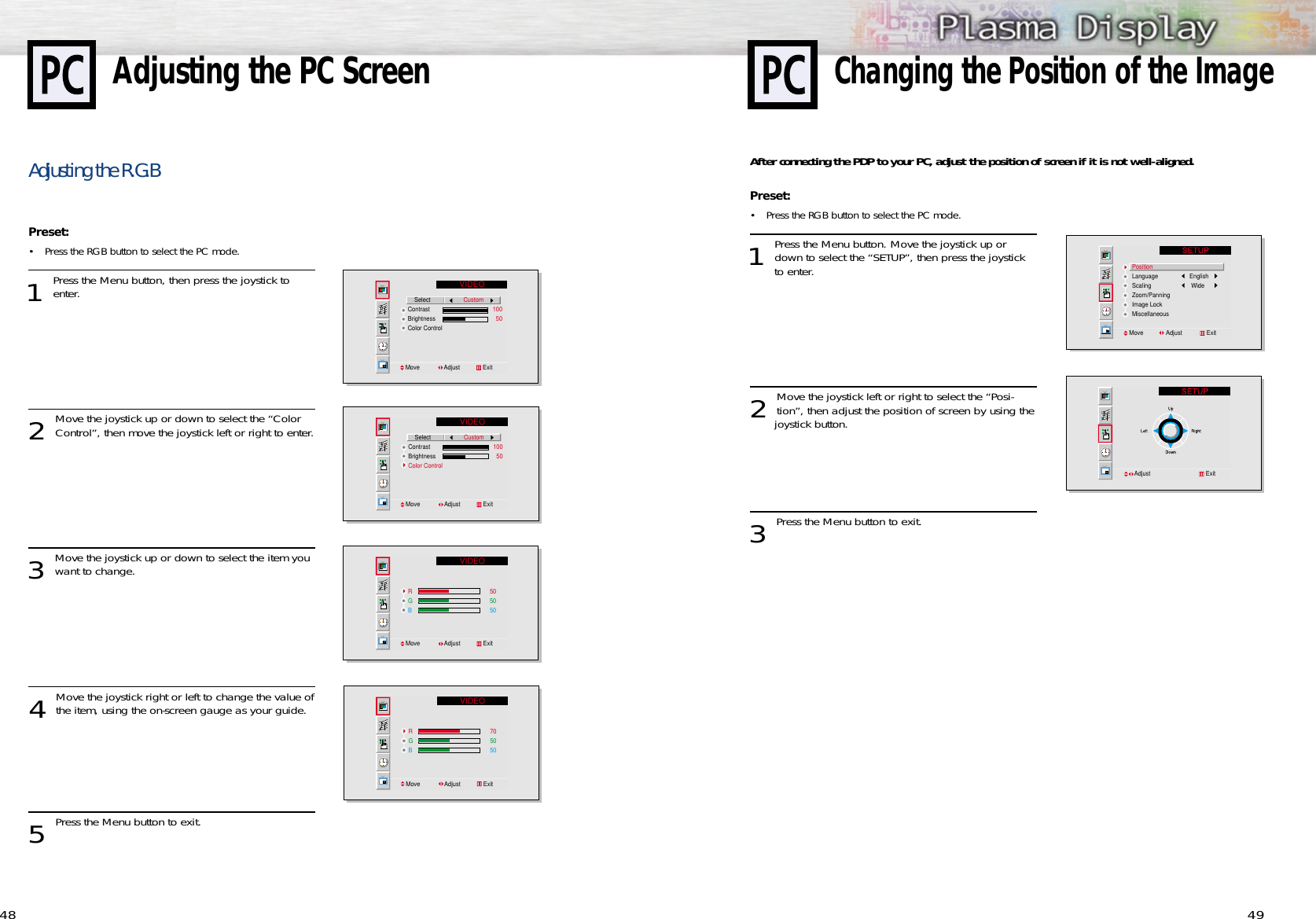 49After connecting the PDP to your PC, adjust the position of screen if it is not well-aligned.Preset: •Press the RGB button to select the PC mode. 1 Press the Menu button. Move the joystick up ordown to select the “SETUP”, then press the joystick to enter. 2 Move the joystick left or right to select the “Posi-tion”, then adjust the position of screen by using thejoystick button.  3 Press the Menu button to exit.PositionLanguage           EnglishScaling            WideZoom/PanningImage LockMiscellaneousMove              Adjust               ExitAdjust                                  Exit48Adjusting the R.G.BPreset: •Press the RGB button to select the PC mode. 1 Press the Menu button, then press the joystick toenter.2 Move the joystick up or down to select the “ColorControl”, then move the joystick left or right to enter.3 Move the joystick up or down to select the item youwant to change.4 Move the joystick right or left to change the value ofthe item, using the on-screen gauge as your guide.5 Press the Menu button to exit.Adjusting the PC ScreenVIDEO    SelectContrastBrightnessColor ControlMove               Adjust              ExitCustom                  100                    50VIDEO    SelectContrastBrightnessColor ControlMove               Adjust              ExitCustom                  100                    50VIDEORGB505050Move               Adjust              ExitVIDEORGB705050Move               Adjust              ExitChanging the Position of the Image
