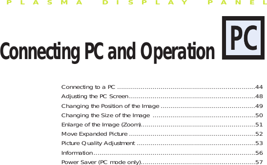 PLASMA DISPLAY PANELConnecting PC and OperationConnecting to a PC ......................................................................44Adjusting the PC Screen................................................................48Changing the Position of the Image ................................................49Changing the Size of the Image ....................................................50Enlarge of the Image (Zoom)..........................................................51Move Expanded Picture ................................................................52Picture Quality Adjustment ............................................................53Information..................................................................................56Power Saver (PC mode only)..........................................................57