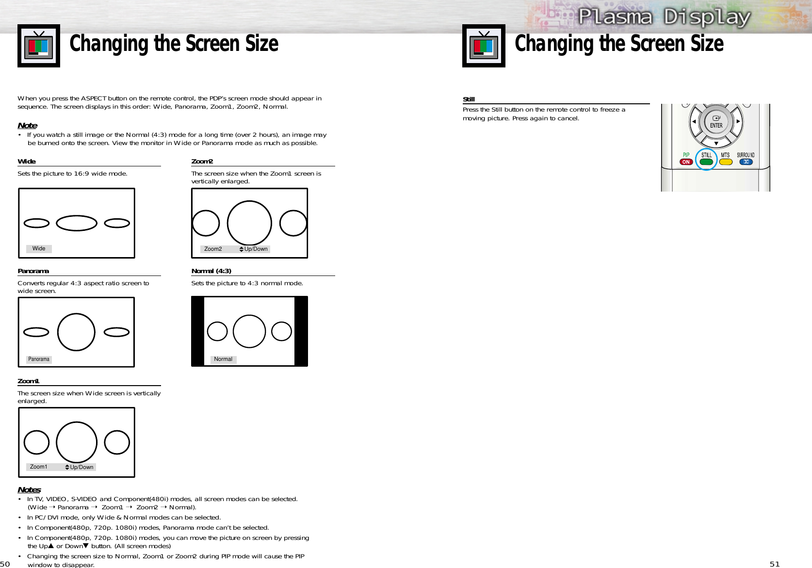 5150Changing the Screen SizeChanging the Screen SizeWWideideSets the picture to 16:9 wide mode.PanoramaConverts regular 4:3 aspect ratio screen towide screen.Zoom1The screen size when Wide screen is verticallyenlarged. Zoom2The screen size when the Zoom1 screen is vertically enlarged.  Normal (4:3)Sets the picture to 4:3 normal mode. Notes• In TV, VIDEO, S-VIDEO and Component(480i) modes, all screen modes can be selected.(Wide ➝ Panorama ➝  Zoom1 ➝  Zoom2 ➝ Normal).• In PC/DVI mode, only Wide &amp; Normal modes can be selected.• In Component(480p, 720p. 1080i) modes, Panorama mode can’t be selected.• In Component(480p, 720p. 1080i) modes, you can move the picture on screen by pressing the Up▲or Down▼button. (All screen modes)• Changing the screen size to Normal, Zoom1 or Zoom2 during PIP mode will cause the PIPwindow to disappear. When you press the ASPECT button on the remote control, the PDP’s screen mode should appear insequence. The screen displays in this order: Wide, Panorama, Zoom1, Zoom2, Normal.Note• If you watch a still image or the Normal (4:3) mode for a long time (over 2 hours), an image maybe burned onto the screen. View the monitor in Wide or Panorama mode as much as possible.WidePanoramaNormalZoom1 Up/DownZoom2 Up/DownStillPress the Still button on the remote control to freeze a moving picture. Press again to cancel.