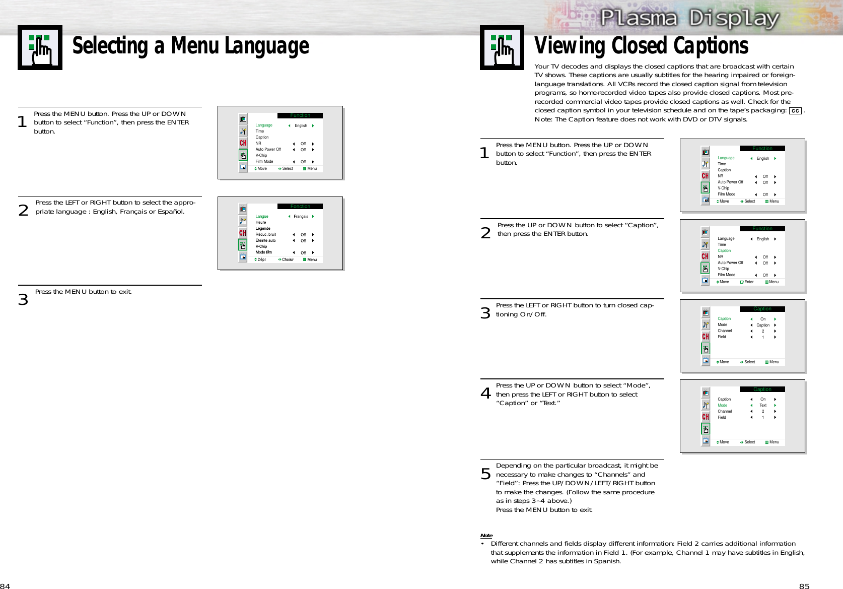 Selecting a Menu Language85841Press the MENU button. Press the UP or DOWNbutton to select “Function”, then press the ENTER button. 2 Press the UP or DOWN button to select “Caption”,then press the ENTER button.3Press the LEFT or RIGHT button to turn closed cap-tioning On/Off.4Press the UP or DOWN button to select “Mode”,then press the LEFT or RIGHT button to select “Caption” or “Text.”  5Depending on the particular broadcast, it might benecessary to make changes to “Channels” and “Field”: Press the UP/DOWN/LEFT/RIGHT button to make the changes. (Follow the same procedure as in steps 3~4 above.)Press the MENU button to exit.Note• Different channels and fields display different information: Field 2 carries additional information that supplements the information in Field 1. (For example, Channel 1 may have subtitles in English,while Channel 2 has subtitles in Spanish.  FunctionLanguageTimeCaptionNRAuto Power OffV-ChipFilm ModeMove               Select              MenuEnglishOffOffOffFunctionLanguageTimeCaptionNRAuto Power OffV-ChipFilm ModeMove               Enter               MenuEnglishOffOffOffCaptionCaptionModeChannelFieldMove               Select              MenuOnCaption21CaptionCaptionModeChannelFieldMove               Select              MenuOnText211Press the MENU button. Press the UP or DOWNbutton to select “Function”, then press the ENTER button. 2 Press the LEFT or RIGHT button to select the appro-priate language : English, Français or Español.3 Press the MENU button to exit.FunctionLanguageTimeCaptionNRAuto Power OffV-ChipFilm ModeMove               Select              MenuEnglishOffOffOffViewing Closed CaptionsYour TV decodes and displays the closed captions that are broadcast with certainTV shows. These captions are usually subtitles for the hearing impaired or foreign-language translations. All VCRs record the closed caption signal from television programs, so home-recorded video tapes also provide closed captions. Most pre-recorded commercial video tapes provide closed captions as well. Check for theclosed caption symbol in your television schedule and on the tape’s packaging: . Note: The Caption feature does not work with DVD or DTV signals.