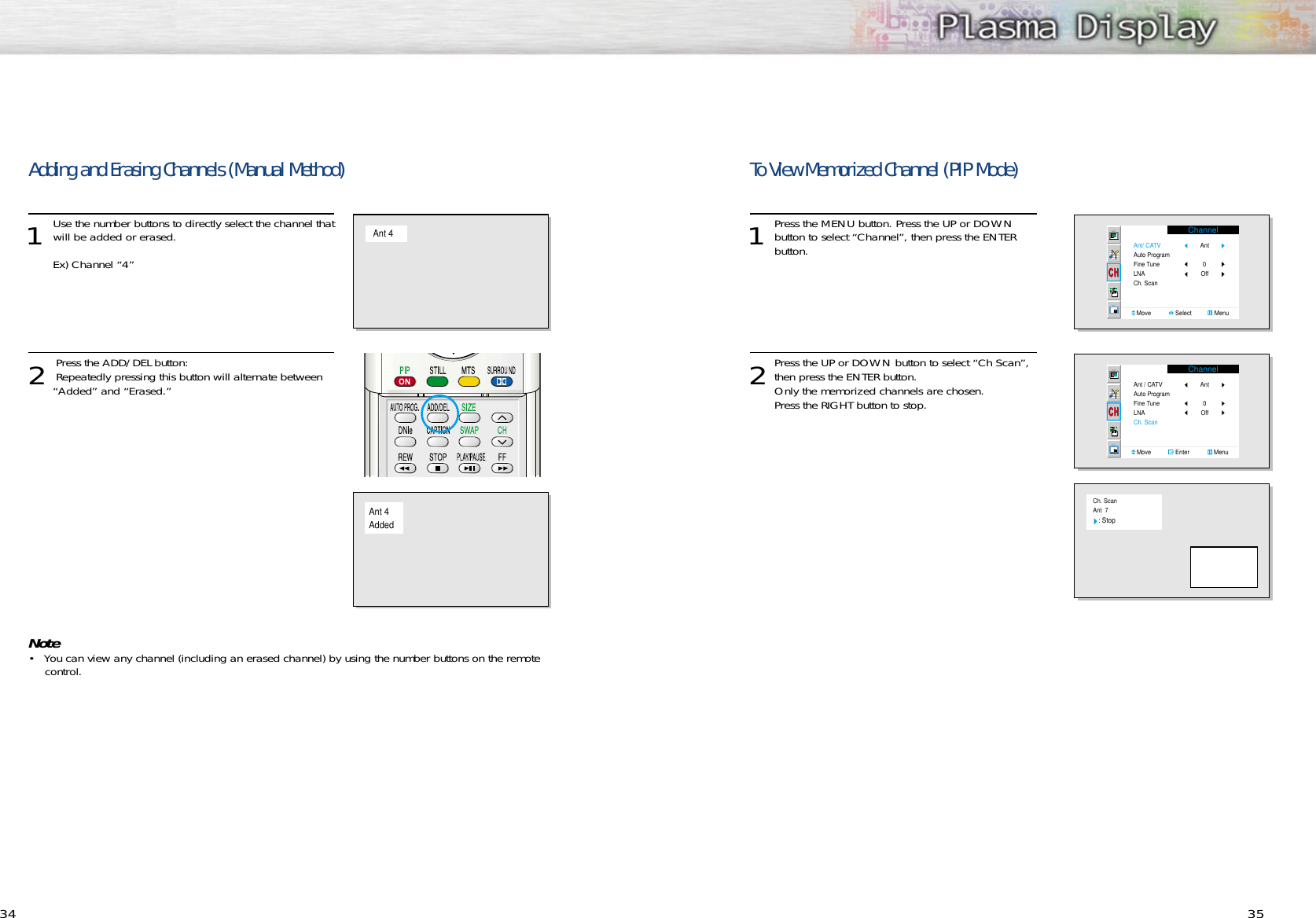 To View Memorized Channel (PIP Mode)1Press the MENU button. Press the UP or DOWNbutton to select “Channel”, then press the ENTER button.2Press the UP or DOWN button to select “Ch Scan”,then press the ENTER button.Only the memorized channels are chosen.  Press the RIGHT button to stop.34 35Adding and Erasing Channels (Manual Method)1 Use the number buttons to directly select the channel thatwill be added or erased.Ex) Channel “4”2 Press the ADD/DEL button: Repeatedly pressing this button will alternate between “Added” and “Erased.” Note• You can view any channel (including an erased channel) by using the number buttons on the remotecontrol.Ant 4Ant 4AddedChannelAnt/ CATVAuto ProgramFine TuneLNACh. ScanMove               Select              MenuAnt Off  0ChannelAnt / CATVAuto ProgramFine TuneLNACh. ScanMove               Enter               MenuAnt Off  0Ch. ScanAnt  7   : Stop