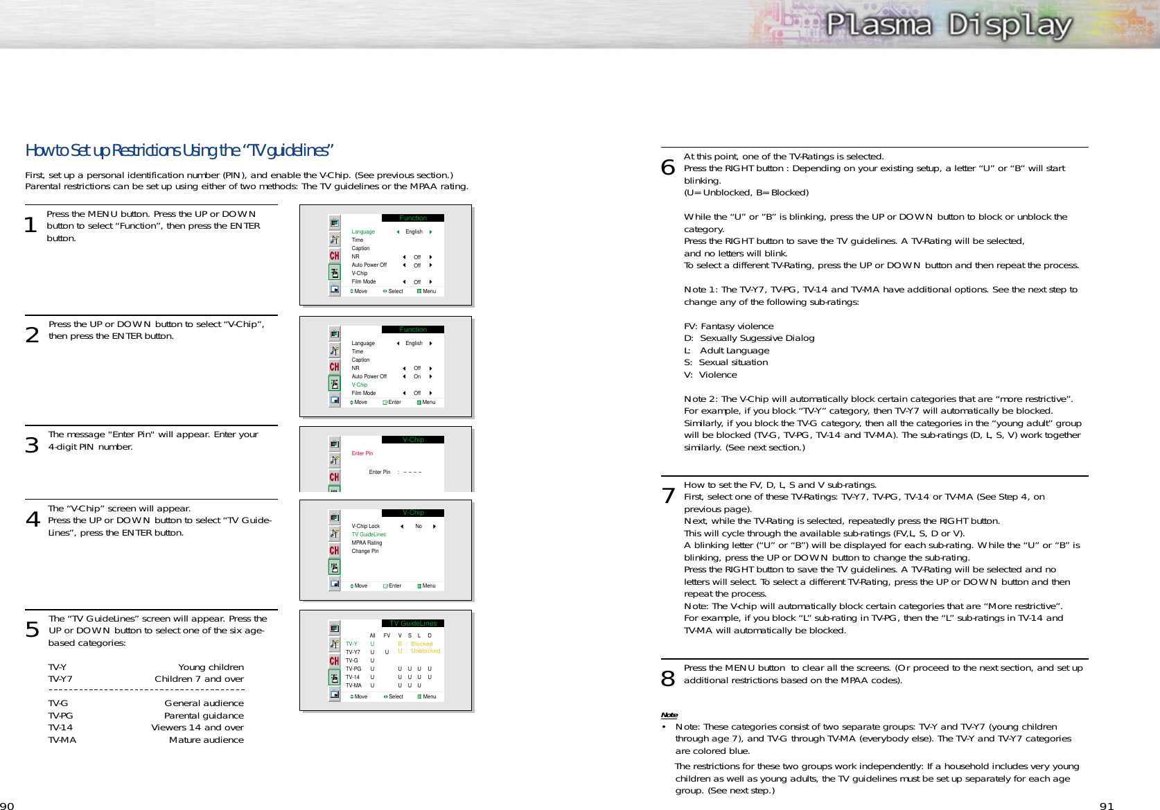 9190How to Set up Restrictions Using the “TV guidelines”First, set up a personal identification number (PIN), and enable the V-Chip. (See previous section.)  Parental restrictions can be set up using either of two methods: The TV guidelines or the MPAA rating.1Press the MENU button. Press the UP or DOWNbutton to select “Function”, then press the ENTER button. 2 Press the UP or DOWN button to select “V-Chip”,then press the ENTER button.3 The message &quot;Enter Pin&quot; will appear. Enter your 4-digit PIN number.  4The “V-Chip” screen will appear. Press the UP or DOWN button to select “TV Guide-Lines”, press the ENTER button.5 The “TV GuideLines” screen will appear. Press theUP or DOWN button to select one of the six age-based categories:TV-Y Young childrenTV-Y7 Children 7 and overTV-G General audienceTV-PG Parental guidanceTV-14 Viewers 14 and overTV-MA Mature audienceFunctionLanguageTimeCaptionNRAuto Power OffV-ChipFilm ModeMove               Select              MenuEnglishOffOffOffFunctionLanguageTimeCaptionNRAuto Power OffV-ChipFilm ModeMove               Enter               MenuEnglishOffOnOffV-ChipEnter PinEnter Pin     :   ----V-ChipV-Chip LockTV GuideLinesMPAA Rating Change PinNoMove               Enter               Menu6At this point, one of the TV-Ratings is selected. Press the RIGHT button : Depending on your existing setup, a letter “U” or “B” will start blinking.(U= Unblocked, B= Blocked)While the “U” or ”B” is blinking, press the UP or DOWN button to block or unblock the category.Press the RIGHT button to save the TV guidelines. A TV-Rating will be selected, and no letters will blink. To select a different TV-Rating, press the UP or DOWN button and then repeat the process.Note 1: The TV-Y7, TV-PG, TV-14 and TV-MA have additional options. See the next step to change any of the following sub-ratings:FV: Fantasy violenceD:  Sexually Sugessive DialogL:   Adult LanguageS:  Sexual situationV:  ViolenceNote 2: The V-Chip will automatically block certain categories that are “more restrictive”. For example, if you block “TV-Y” category, then TV-Y7 will automatically be blocked. Similarly, if you block the TV-G category, then all the categories in the “young adult” group will be blocked (TV-G, TV-PG, TV-14 and TV-MA). The sub-ratings (D, L, S, V) work together similarly. (See next section.)7How to set the FV, D, L, S and V sub-ratings.First, select one of these TV-Ratings: TV-Y7, TV-PG, TV-14 or TV-MA (See Step 4, on previous page). Next, while the TV-Rating is selected, repeatedly press the RIGHT button.  This will cycle through the available sub-ratings (FV,L, S, D or V).A blinking letter (“U” or “B”) will be displayed for each sub-rating. While the “U” or “B” is blinking, press the UP or DOWN button to change the sub-rating.Press the RIGHT button to save the TV guidelines. A TV-Rating will be selected and no letters will select. To select a different TV-Rating, press the UP or DOWN button and then repeat the process.Note: The V-chip will automatically block certain categories that are “More restrictive”. For example, if you block “L” sub-rating in TV-PG, then the “L” sub-ratings in TV-14 and TV-MA will automatically be blocked.8Press the MENU button  to clear all the screens. (Or proceed to the next section, and set upadditional restrictions based on the MPAA codes).Note• Note: These categories consist of two separate groups: TV-Y and TV-Y7 (young childrenthrough age 7), and TV-G through TV-MA (everybody else). The TV-Y and TV-Y7 categories are colored blue. The restrictions for these two groups work independently: If a household includes very youngchildren as well as young adults, the TV guidelines must be set up separately for each agegroup. (See next step.)TV GuideLinesB  :  BlockedU  :  UnblockedTV-YTV-Y7TV-GTV-PGTV-14TV-MAAllUUUUUUFVUV UUUS UUUL UUUD UU Move               Select              Menu