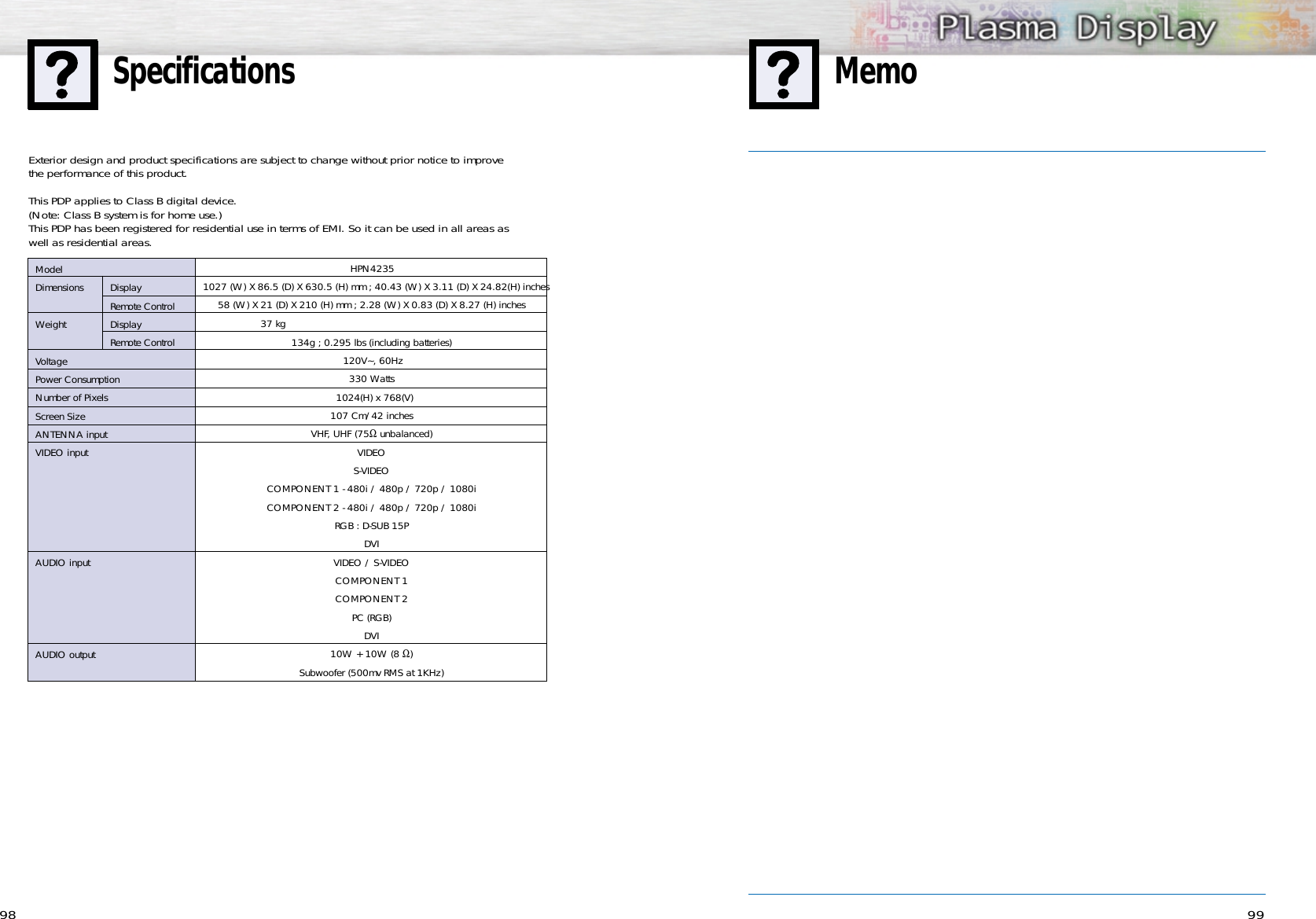 9998MemoSpecificationsHPN42351027 (W) X 86.5 (D) X 630.5 (H) mm ; 40.43 (W) X 3.11 (D) X 24.82(H) inches58 (W) X 21 (D) X 210 (H) mm ; 2.28 (W) X 0.83 (D) X 8.27 (H) inches37 kg  134g ; 0.295 lbs (including batteries) 120V~, 60Hz 330 Watts1024(H) x 768(V) 107 Cm/42 inches VHF, UHF (75Ωunbalanced)VIDEOS-VIDEOCOMPONENT 1 - 480i / 480p / 720p / 1080iCOMPONENT 2 - 480i / 480p / 720p / 1080iRGB : D-SUB 15PDVIVIDEO / S-VIDEOCOMPONENT 1COMPONENT 2PC (RGB)DVI10W + 10W (8 Ω)Subwoofer (500mv RMS at 1KHz)ModelDimensions DisplayRemote ControlWeight DisplayRemote ControlVoltagePower ConsumptionNumber of PixelsScreen SizeANTENNA inputVIDEO inputAUDIO inputAUDIO outputExterior design and product specifications are subject to change without prior notice to improve the performance of this product.This PDP applies to Class B digital device.(Note: Class B system is for home use.)This PDP has been registered for residential use in terms of EMI. So it can be used in all areas as well as residential areas.