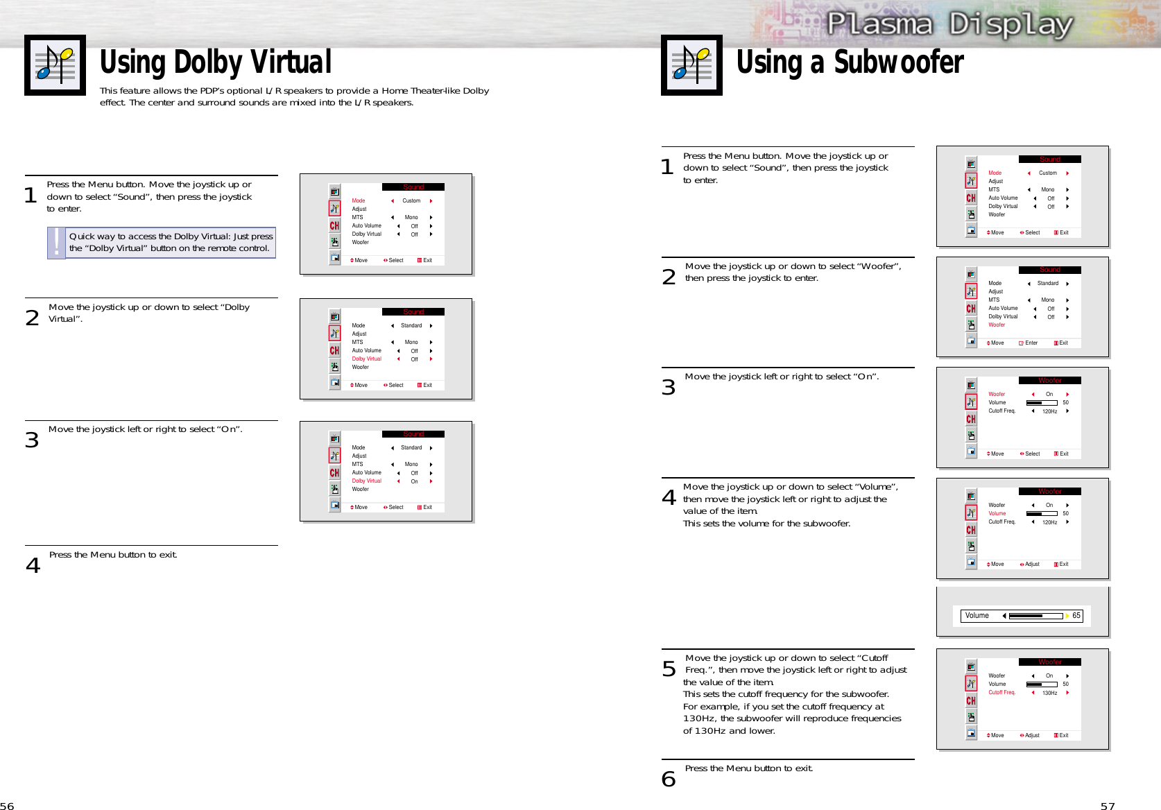 Using Dolby VirtualThis feature allows the PDP’s optional L/R speakers to provide a Home Theater-like Dolbyeffect. The center and surround sounds are mixed into the L/R speakers.Using a Subwoofer56 571 Press the Menu button. Move the joystick up ordown to select “Sound”, then press the joystick to enter. 2 Move the joystick up or down to select “Woofer”,then press the joystick to enter.3 Move the joystick left or right to select “On”.4Move the joystick up or down to select “Volume”,then move the joystick left or right to adjust the value of the item.This sets the volume for the subwoofer.5 Move the joystick up or down to select “CutoffFreq.”, then move the joystick left or right to adjust the value of the item. This sets the cutoff frequency for the subwoofer.For example, if you set the cutoff frequency at 130Hz, the subwoofer will reproduce frequencies of 130Hz and lower. 6 Press the Menu button to exit.SoundModeAdjustMTSAuto VolumeDolby VirtualWooferMove               Select              ExitCustomMonoOffOffSoundModeAdjustMTSAuto VolumeDolby VirtualWooferMove               Enter               ExitStandardMonoOffOffWooferWooferVolumeCutoff Freq.Move               Select              ExitOn50120HzWooferWooferVolumeCutoff Freq.Move               Adjust              ExitOn50120Hz65VolumeWooferWooferVolumeCutoff Freq.Move               Adjust              ExitOn50130Hz1 Press the Menu button. Move the joystick up ordown to select “Sound”, then press the joystick to enter. 2 Move the joystick up or down to select “Dolby Virtual”.3 Move the joystick left or right to select “On”. 4 Press the Menu button to exit.SoundModeAdjustMTSAuto VolumeDolby VirtualWooferMove               Select              ExitCustomMonoOffOffSoundModeAdjustMTSAuto VolumeDolby VirtualWooferMove               Select              ExitStandardMonoOffOffSoundModeAdjustMTSAuto VolumeDolby VirtualWooferMove               Select              ExitStandardMonoOffOnQuick way to access the Dolby Virtual: Just pressthe “Dolby Virtual” button on the remote control.!