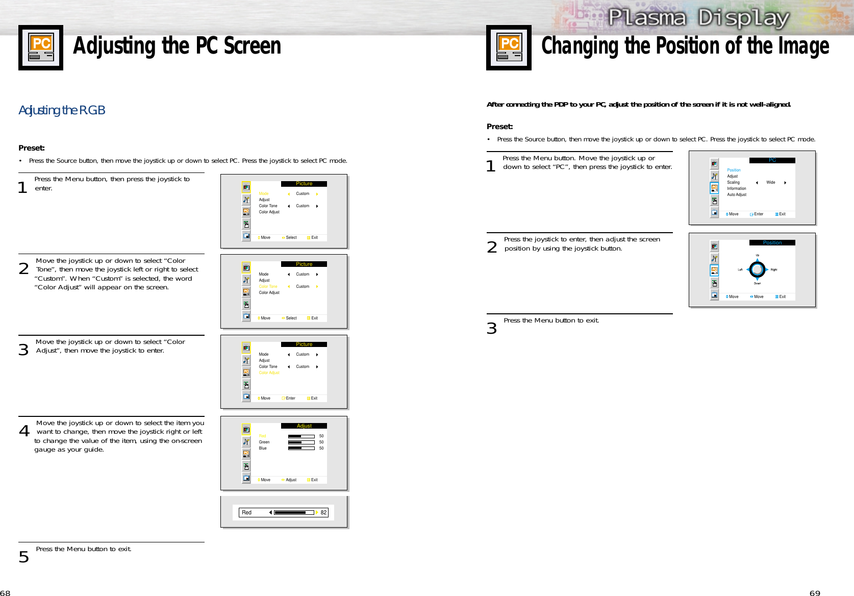 69Adjusting the PC Screen68Adjusting the R.G.BPreset: •Press the Source button, then move the joystick up or down to select PC. Press the joystick to select PC mode.1 Press the Menu button, then press the joystick toenter.2 Move the joystick up or down to select “ColorTone”, then move the joystick left or right to select “Custom”. When “Custom” is selected, the word “Color Adjust” will appear on the screen.3 Move the joystick up or down to select “ColorAdjust”, then move the joystick to enter.4 Move the joystick up or down to select the item youwant to change, then move the joystick right or left to change the value of the item, using the on-screen gauge as your guide.5 Press the Menu button to exit.PictureModeAdjustColor ToneColor AdjustMove               Select              ExitCustomCustomPictureModeAdjustColor ToneColor AdjustMove               Select              ExitCustomCustomPictureModeAdjustColor ToneColor AdjustMove               Enter               ExitCustomCustomAdjustRedGreenBlue Move               Adjust              Exit50505082RedChanging the Position of the ImageAfter connecting the PDP to your PC, adjust the position of the screen if it is not well-aligned.Preset: •Press the Source button, then move the joystick up or down to select PC. Press the joystick to select PC mode. 1 Press the Menu button. Move the joystick up ordown to select “PC”, then press the joystick to enter.2 Press the joystick to enter, then adjust the screenposition by using the joystick button.  3 Press the Menu button to exit.PCPositionAdjustScalingInformationAuto AdjustMove               Enter               ExitWidePositionMove               Move               Exit